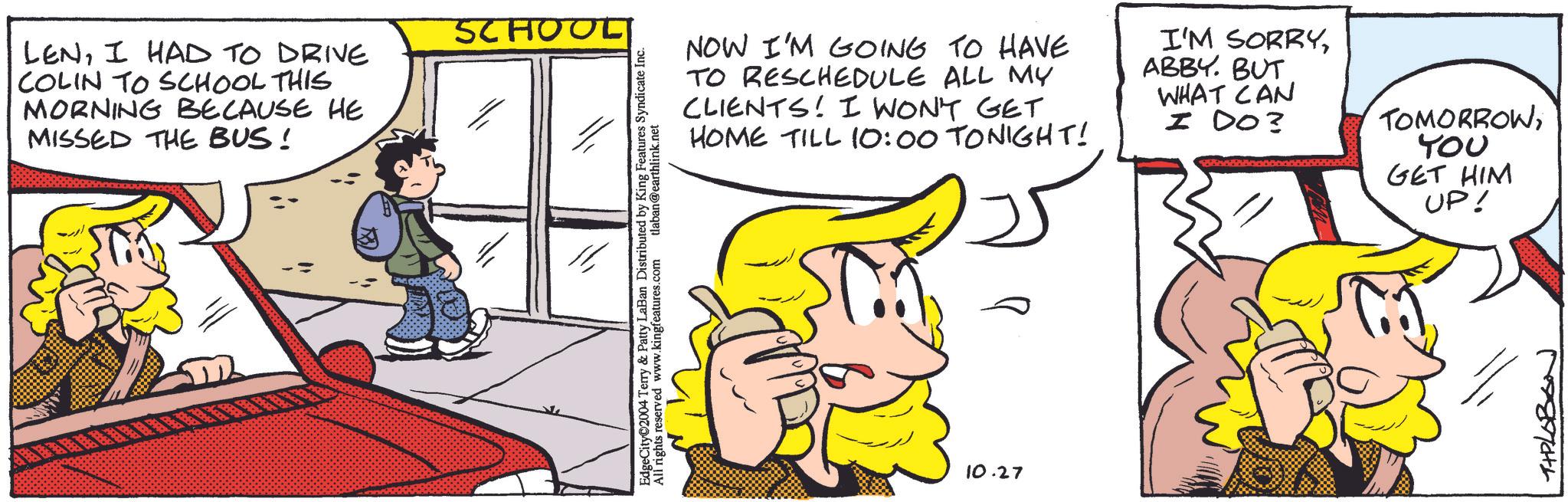 Line OCR: LENI HAD TO DRIVE COLIN TO SCHOOL THIS MORNING BECAUSE HE MISSED THE BUS! SCHOOL EdgeCity©2004 Terry & Patty LaBan Distributed by King Features Syndicate Inc. All rights reserved www.kingfeatures.com tlaban@earthlink.net NOW I'M GOING TO HAVE TO RESCHEDULE ALL MY CLIENTS! I WON'T GET HOME TILL 10:00 TONIGHT! I'M SORRYABBY. BUT WHAT CAN I DO? TOMORROWt?? GET HIM 10.27 UP! TIPLOBON LENI HAD TO DRIVE COLIN TO SCHOOL THIS MORNING BECAUSE HE MISSED THE BUS ! SCHOOL EdgeCity © 2004 Terry & Patty LaBan Distributed by King Features Syndicate Inc. All rights reserved www.kingfeatures.com tlaban@earthlink.net NOW I'M GOING TO HAVE TO RESCHEDULE ALL MY CLIENTS ! I WON'T GET HOME TILL 10:00 TONIGHT ! I'M SORRYABBY . BUT WHAT CAN I DO ? TOMORROWt?? GET HIM 10.27 UP ! TIPLOBON