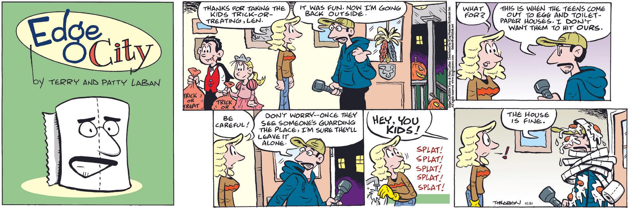 Font OCR: Edge OCity by TERRY AND PATTY LABAN THANKS FOR TAKING THE KIDS TRICK-OR- TREATINGLEN. IT WAS FUN. NOW I'M GOING BACK OUTSIDE. TRICK OR TRICK TREAT. OR BE CAREFUL! DON'T WORRY-ONCE THEY SEE SOMEONE'S GUARDING THE PLACEI'M SURE THEY'LL LEAVE IT ALONE. HEYYOU KIDS! WHAT FOR? THIS IS WHEN THE TEENS COME OUT TO EGG AND TOILET- PAPER HOUSES. I DON'T WANT THEM TO HIT OURS. THE HOUSE IS FINE. SPLAT! SPLAT! SPLAT! SPLAT! SPLAT! THALBEN 10.31 Edge OCity by TERRY AND PATTY LABAN THANKS FOR TAKING THE KIDS TRICK - OR- TREATINGLEN . IT WAS FUN . NOW I'M GOING BACK OUTSIDE . TRICK OR TRICK TREAT . OR BE CAREFUL ! DON'T WORRY - ONCE THEY SEE SOMEONE'S GUARDING THE PLACEI'M SURE THEY'LL LEAVE IT ALONE . HEYYOU KIDS ! WHAT FOR ? THIS IS WHEN THE TEENS COME OUT TO EGG AND TOILET- PAPER HOUSES . I DON'T WANT THEM TO HIT OURS . THE HOUSE IS FINE . SPLAT ! SPLAT ! SPLAT ! SPLAT ! SPLAT ! THALBEN 10.31