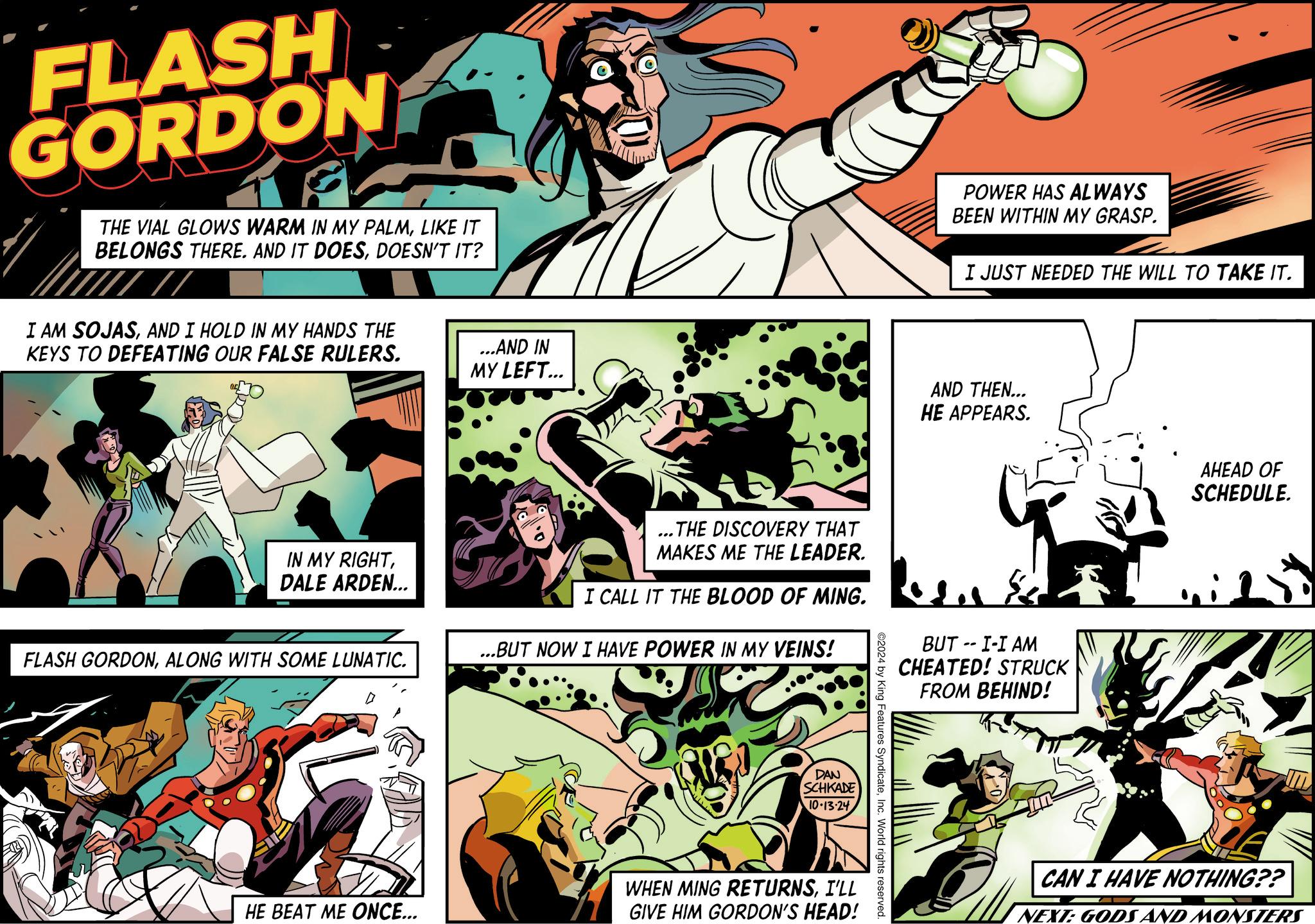 Illustration OCR: FLASH GORDON THE VIAL GLOWS WARM IN MY PALMLIKE IT BELONGS THERE. AND IT DOESDOESN'T IT? I AM SOJASAND I HOLD IN MY HANDS THE KEYS TO DEFEATING OUR FALSE RULERS. IN MY RIGHTDALE ARDEN... ...AND IN MY LEFT... ...THE DISCOVERY THAT MAKES ME THE LEADER. I CALL IT THE BLOOD OF MING. ...BUT NOW I HAVE POWER IN MY VEINS! FLASH GORDONALONG WITH SOME LUNATIC. DAN SCHKADE 10-13-24 WHEN MING RETURNSI'LL HE BEAT ME ONCE... GIVE HIM GORDON'S HEAD! ©2024 by King Features SyndicateInc. World rights reserved. POWER HAS ALWAYS BEEN WITHIN MY GRASP. I JUST NEEDED THE WILL TO TAKE IT. AND THEN... HE APPEARS. BUT -- I-I AM CHEATED! STRUCK FROM BEHIND! AHEAD OF SCHEDULE. CAN I HAVE NOTHING?? NEXT: GODS AND MONSTERS FLASH GORDON THE VIAL GLOWS WARM IN MY PALMLIKE IT BELONGS THERE . AND IT DOESDOESN'T IT ? I AM SOJASAND I HOLD IN MY HANDS THE KEYS TO DEFEATING OUR FALSE RULERS . IN MY RIGHTDALE ARDEN ... ... AND IN MY LEFT ... ... THE DISCOVERY THAT MAKES ME THE LEADER . I CALL IT THE BLOOD OF MING . ... BUT NOW I HAVE POWER IN MY VEINS ! FLASH GORDONALONG WITH SOME LUNATIC . DAN SCHKADE 10-13-24 WHEN MING RETURNSI'LL HE BEAT ME ONCE ... GIVE HIM GORDON'S HEAD ! © 2024 by King Features SyndicateInc. World rights reserved . POWER HAS ALWAYS BEEN WITHIN MY GRASP . I JUST NEEDED THE WILL TO TAKE IT . AND THEN ... HE APPEARS . BUT -- I - I AM CHEATED ! STRUCK FROM BEHIND ! AHEAD OF SCHEDULE . CAN I HAVE NOTHING ?? NEXT : GODS AND MONSTERS
