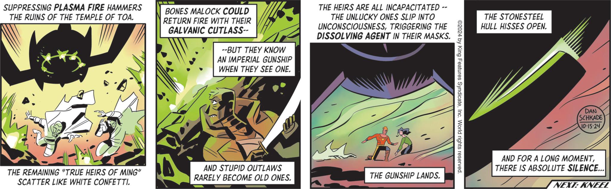 Comics OCR: SUPPRESSING PLASMA FIRE HAMMERS THE RUINS OF THE TEMPLE OF TOA. BONES MALOCK COULD RETURN FIRE WITH THEIR GALVANIC CUTLASS-- --BUT THEY KNOW AN IMPERIAL GUNSHIP WHEN THEY SEE ONE. THE HEIRS ARE ALL INCAPACITATED - THE UNLUCKY ONES SLIP INTO UNCONSCIOUSNESSTRIGGERING THE DISSOLVING AGENT IN THEIR MASKS. THE STONESTEEL HULL HISSES OPEN. 2024 by King Features SyndicateInc. World rights reserved. THE REMAINING "TRUE HEIRS OF MING" SCATTER LIKE WHITE CONFETTI. AND STUPID OUTLAWS RARELY BECOME OLD ONES. THE GUNSHIP LANDS. DAN SCHKADE 10-15-24 AND FOR A LONG MOMENTTHERE IS ABSOLUTE SILENCE... NEXT: KNEEL SUPPRESSING PLASMA FIRE HAMMERS THE RUINS OF THE TEMPLE OF TOA . BONES MALOCK COULD RETURN FIRE WITH THEIR GALVANIC CUTLASS-- --BUT THEY KNOW AN IMPERIAL GUNSHIP WHEN THEY SEE ONE . THE HEIRS ARE ALL INCAPACITATED - THE UNLUCKY ONES SLIP INTO UNCONSCIOUSNESSTRIGGERING THE DISSOLVING AGENT IN THEIR MASKS . THE STONESTEEL HULL HISSES OPEN . 2024 by King Features SyndicateInc. World rights reserved . THE REMAINING " TRUE HEIRS OF MING " SCATTER LIKE WHITE CONFETTI . AND STUPID OUTLAWS RARELY BECOME OLD ONES . THE GUNSHIP LANDS . DAN SCHKADE 10-15-24 AND FOR A LONG MOMENTTHERE IS ABSOLUTE SILENCE ... NEXT : KNEEL