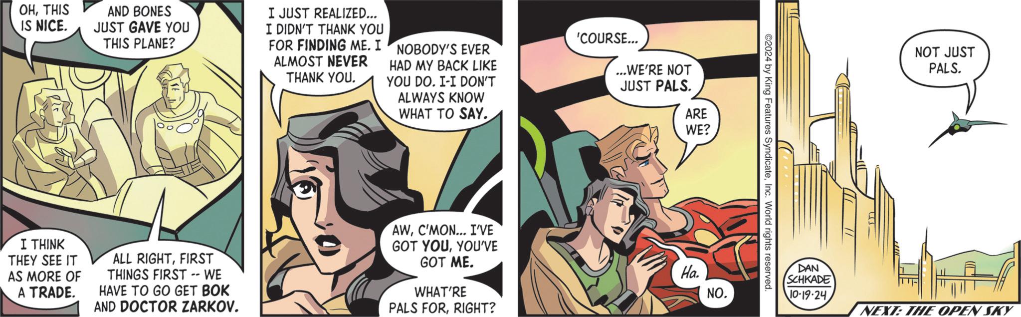 Fiction OCR: OHTHIS IS NICE. AND BONES JUST GAVE YOU THIS PLANE? I JUST REALIZED... I DIDN'T THANK YOU FOR FINDING ME. I ALMOST NEVER THANK YOU. NOBODY'S EVER HAD MY BACK LIKE YOU DO. I-I DON'T ALWAYS KNOW WHAT TO SAY. 'COURSE... I THINK THEY SEE IT AS MORE OF A TRADE. ALL RIGHTFIRST THINGS FIRST -- WE HAVE TO GO GET BOK AND DOCTOR ZARKOV. AWC'MON... I'VE GOT YOUYOU'VE GOT ME. WHAT'RE PALS FORRIGHT? ...WE'RE NOT JUST PALS. ARE WE? Ha. NO. ©2024 by King Features SyndicateInc. World rights reserved. NOT JUST PALS. DAN SCHKADE 10.19.24 NEXT: THE OPEN SKY OHTHIS IS NICE . AND BONES JUST GAVE YOU THIS PLANE ? I JUST REALIZED ... I DIDN'T THANK YOU FOR FINDING ME . I ALMOST NEVER THANK YOU . NOBODY'S EVER HAD MY BACK LIKE YOU DO . I - I DON'T ALWAYS KNOW WHAT TO SAY . ' COURSE ... I THINK THEY SEE IT AS MORE OF A TRADE . ALL RIGHTFIRST THINGS FIRST -- WE HAVE TO GO GET BOK AND DOCTOR ZARKOV . AWC'MON ... I'VE GOT YOUYOU'VE GOT ME . WHAT'RE PALS FORRIGHT ? ... WE'RE NOT JUST PALS . ARE WE ? Ha . NO . © 2024 by King Features SyndicateInc. World rights reserved . NOT JUST PALS . DAN SCHKADE 10.19.24 NEXT : THE OPEN SKY