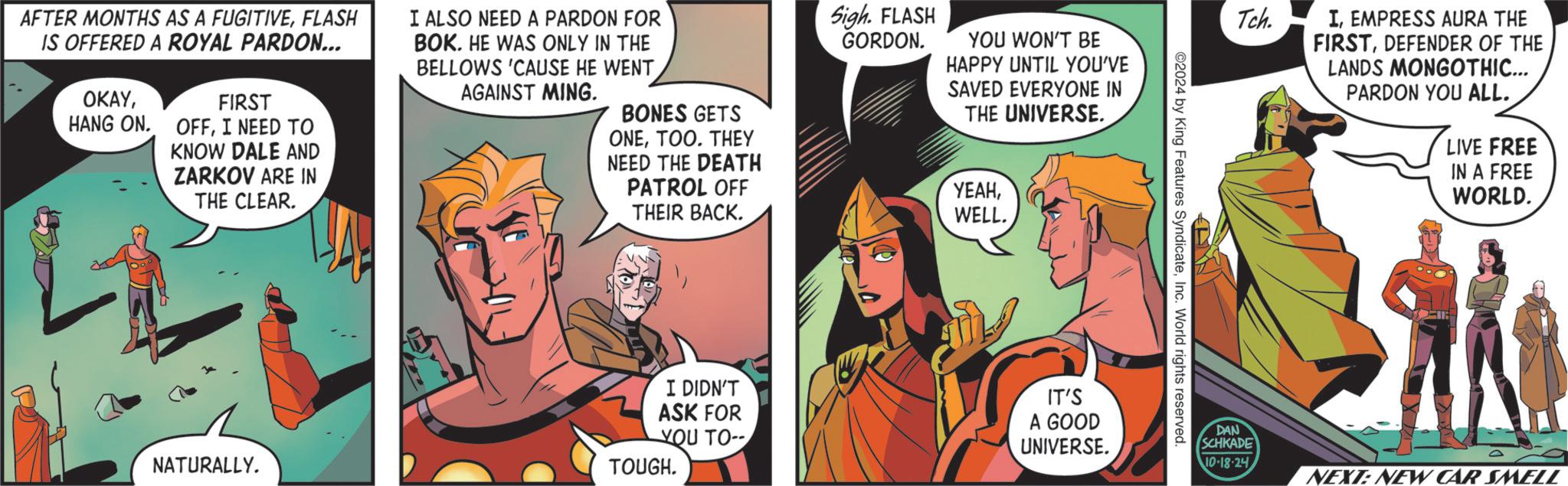 Humour OCR: AFTER MONTHS AS A FUGITIVEFLASH IS OFFERED A ROYAL PARDON... OKAYFIRST I ALSO NEED A PARDON FOR BOK. HE WAS ONLY IN THE BELLOWS 'CAUSE HE WENT AGAINST MING. HANG ON. OFFI NEED TO KNOW DALE AND ZARKOV ARE IN THE CLEAR. NATURALLY. Sigh. FLASH GORDON. YOU WON'T BE HAPPY UNTIL YOU'VE SAVED EVERYONE IN BONES GETS THE UNIVERSE. ONETOO. THEY NEED THE DEATH PATROL OFF THEIR BACK. ????WELL. I DIDN'T ASK FOR YOU TO- IT'S A GOOD UNIVERSE. TOUGH. ©2024 by King Features SyndicateInc. World rights reserved. Tch. IEMPRESS AURA THE FIRSTDEFENDER OF THE LANDS MONGOTHIC... PARDON YOU ALL. LIVE FREE IN A FREE WORLD. DAN SCHKADE 10-18-24 D NEXT: NEW CAR SMELL AFTER MONTHS AS A FUGITIVEFLASH IS OFFERED A ROYAL PARDON ... OKAYFIRST I ALSO NEED A PARDON FOR BOK . HE WAS ONLY IN THE BELLOWS ' CAUSE HE WENT AGAINST MING . HANG ON . OFFI NEED TO KNOW DALE AND ZARKOV ARE IN THE CLEAR . NATURALLY . Sigh . FLASH GORDON . YOU WON'T BE HAPPY UNTIL YOU'VE SAVED EVERYONE IN BONES GETS THE UNIVERSE . ONETOO . THEY NEED THE DEATH PATROL OFF THEIR BACK . ????WELL . I DIDN'T ASK FOR YOU TO- IT'S A GOOD UNIVERSE . TOUGH . © 2024 by King Features SyndicateInc. World rights reserved . Tch . IEMPRESS AURA THE FIRSTDEFENDER OF THE LANDS MONGOTHIC ... PARDON YOU ALL . LIVE FREE IN A FREE WORLD . DAN SCHKADE 10-18-24 D NEXT : NEW CAR SMELL