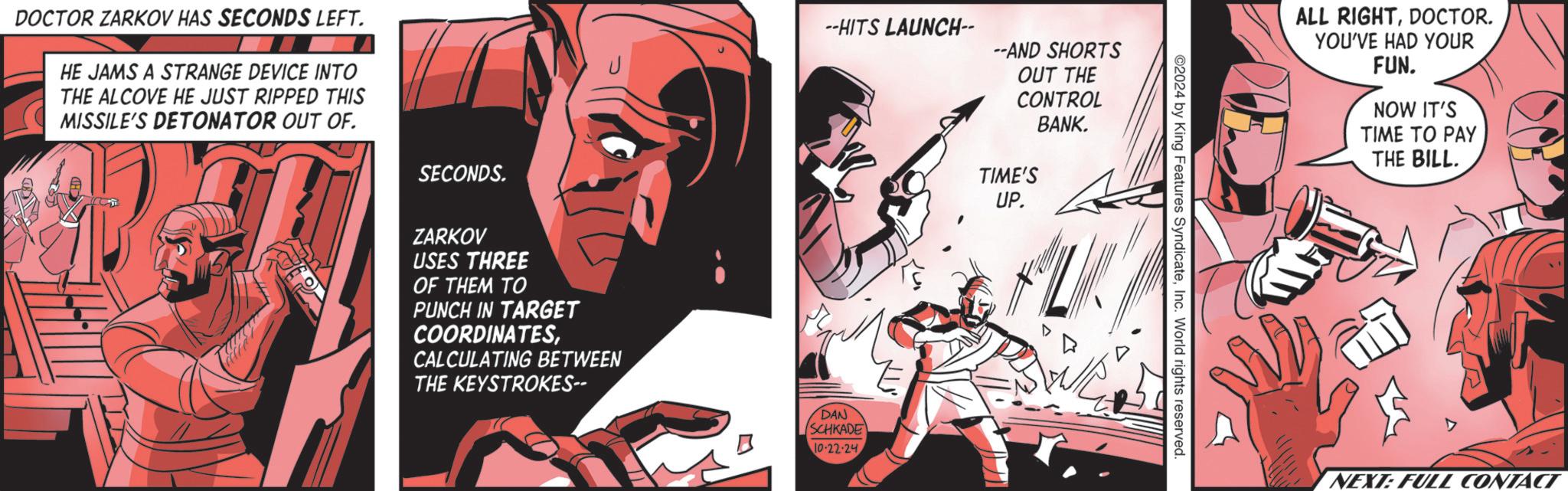 Carmine OCR: DOCTOR ZARKOV HAS SECONDS LEFT. HE JAMS A STRANGE DEVICE INTO THE ALCOVE HE JUST RIPPED THIS MISSILE'S DETONATOR OUT OF. SECONDS. ZARKOV USES THREE OF THEM TO PUNCH IN TARGET COORDINATESCALCULATING BETWEEN THE KEYSTROKES-- --HITS LAUNCH-- --AND SHORTS OUT THE CONTROL DAN SCHKADE 10-22-24 BANK. TIME'S UP. ©2024 by King Features SyndicateInc. World rights reserved. ALL RIGHTDOCTOR. YOU'VE HAD YOUR FUN. NOW IT'S TIME TO PAY THE BILL. D NEXT: FULL CONTACT DOCTOR ZARKOV HAS SECONDS LEFT . HE JAMS A STRANGE DEVICE INTO THE ALCOVE HE JUST RIPPED THIS MISSILE'S DETONATOR OUT OF . SECONDS . ZARKOV USES THREE OF THEM TO PUNCH IN TARGET COORDINATESCALCULATING BETWEEN THE KEYSTROKES-- --HITS LAUNCH-- --AND SHORTS OUT THE CONTROL DAN SCHKADE 10-22-24 BANK . TIME'S UP . © 2024 by King Features SyndicateInc. World rights reserved . ALL RIGHTDOCTOR . YOU'VE HAD YOUR FUN . NOW IT'S TIME TO PAY THE BILL . D NEXT : FULL CONTACT