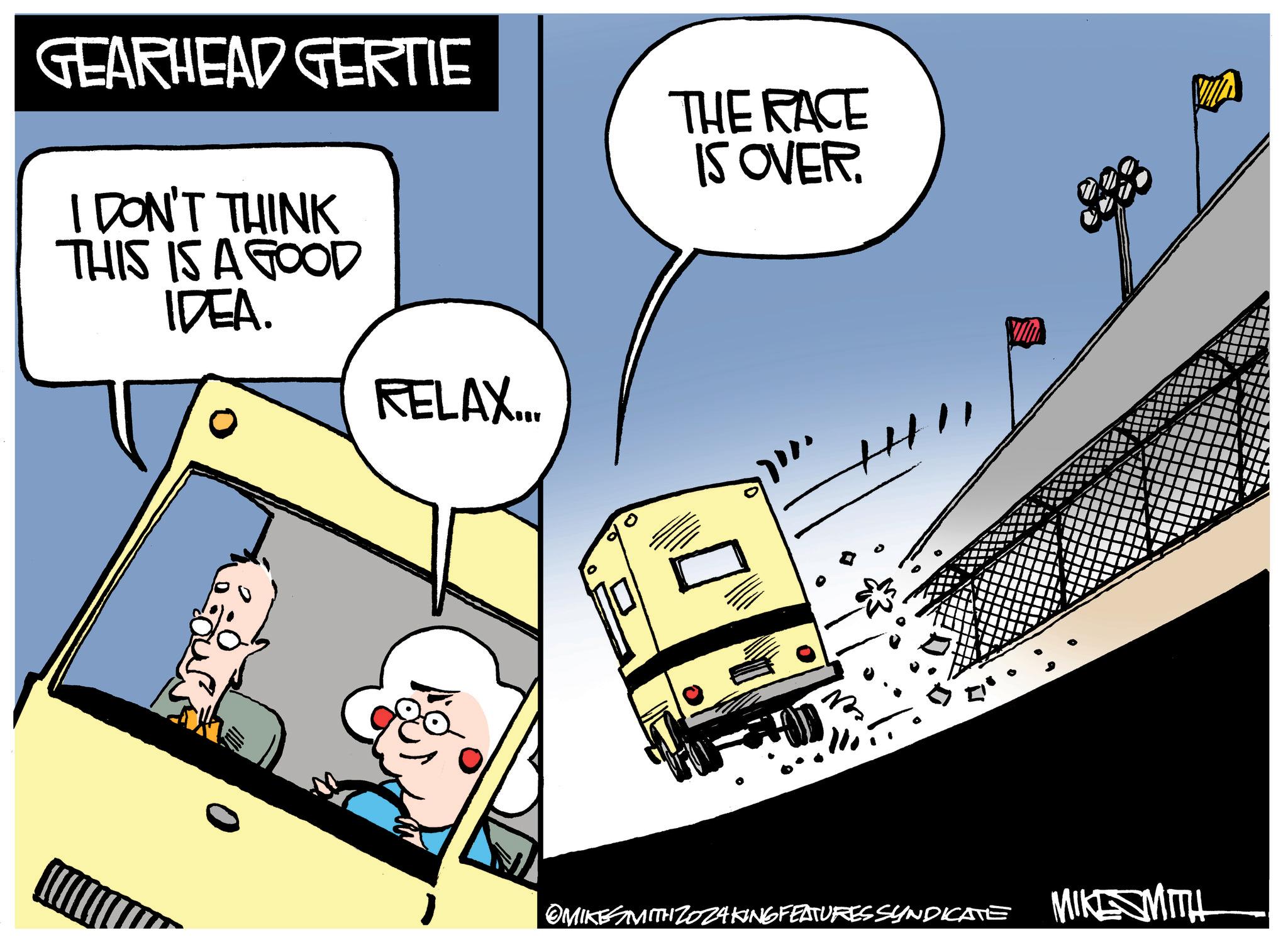 Vehicle OCR: GEARHEAD GERTIE I DON'T THINK THIS IS A GOOD IDEA. RELAX.... THE RACE IS OVER. OMIKE WITH ZOZAKING FEATURES SYNDICATE MIKE MITH GEARHEAD GERTIE I DON'T THINK THIS IS A GOOD IDEA . RELAX .... THE RACE IS OVER . OMIKE WITH ZOZAKING FEATURES SYNDICATE MIKE MITH