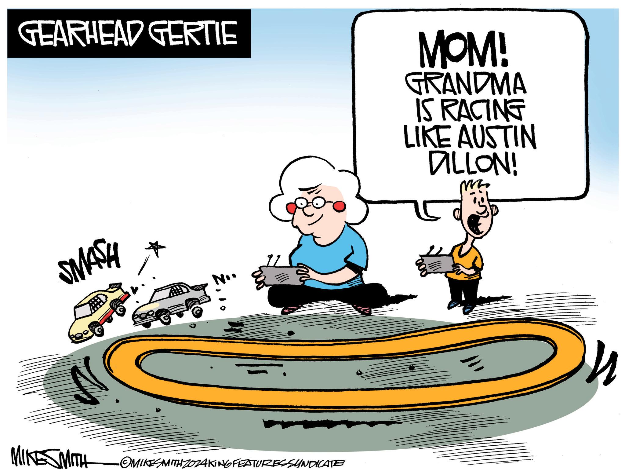 Illustration OCR: GEARHEAD GERTIE MOM! GRANDMA IS RACING LIKE AUSTIN DILLON! M SMASH MIKE SMITH ? . ? '800' •OMIKESMITH ZOZAKING FEATURESSYNDICATE GEARHEAD GERTIE MOM ! GRANDMA IS RACING LIKE AUSTIN DILLON ! M SMASH MIKE SMITH ? . ? ' 800 ' • OMIKESMITH ZOZAKING FEATURESSYNDICATE