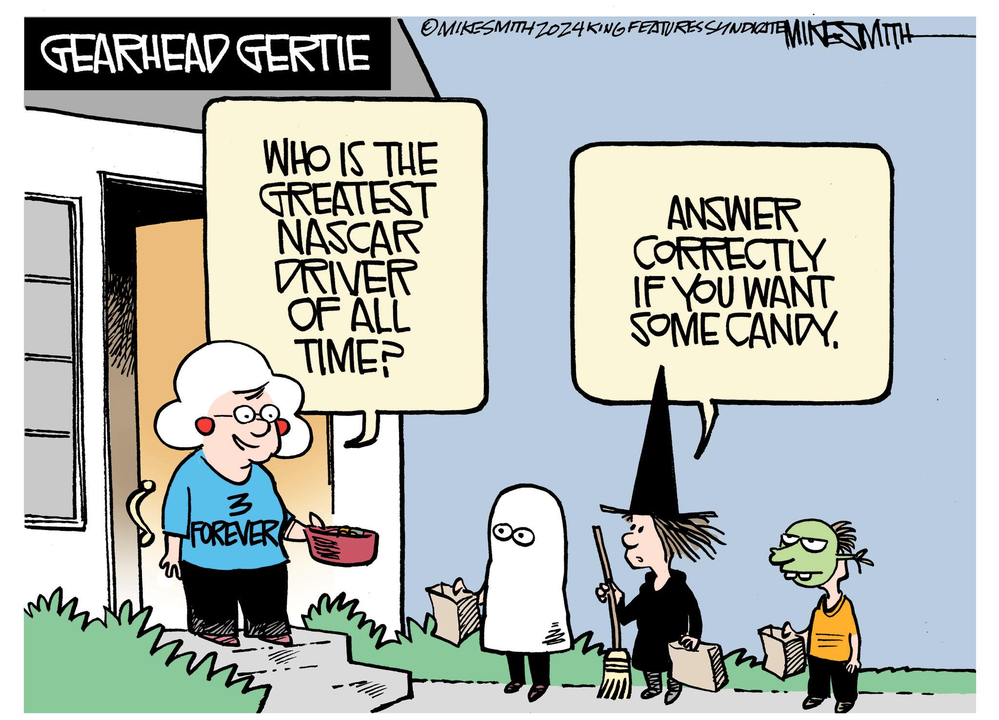 Event OCR: GEARHEAD GERTIE OMIKESMITH ZOZ4KING FEATURES SYNDICATE WHO IS THE GREATEST NASCAR DRIVER OF ALL TIME? MINESMITH ANSWER CORRECTLY IF YOU WANT SOME CANDY. 3 FOREVER mm E GEARHEAD GERTIE OMIKESMITH ZOZ4KING FEATURES SYNDICATE WHO IS THE GREATEST NASCAR DRIVER OF ALL TIME ? MINESMITH ANSWER CORRECTLY IF YOU WANT SOME CANDY . 3 FOREVER mm E