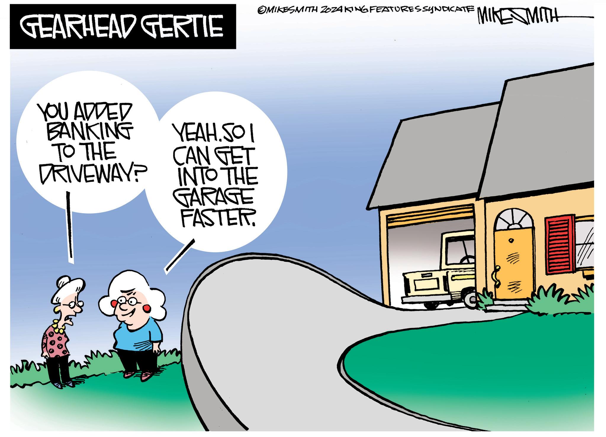 Illustration OCR: GEARHEAD GERTIE YOU ADDED BANKING TO THE DRIVEWAY? YEAH.SOI CAN GET INTO THE GARAGE FASTER. ©MIKESMITH ZOZAKING FEATURES SYNDICATE MIKE MITH GEARHEAD GERTIE YOU ADDED BANKING TO THE DRIVEWAY ? YEAH.SOI CAN GET INTO THE GARAGE FASTER . © MIKESMITH ZOZAKING FEATURES SYNDICATE MIKE MITH