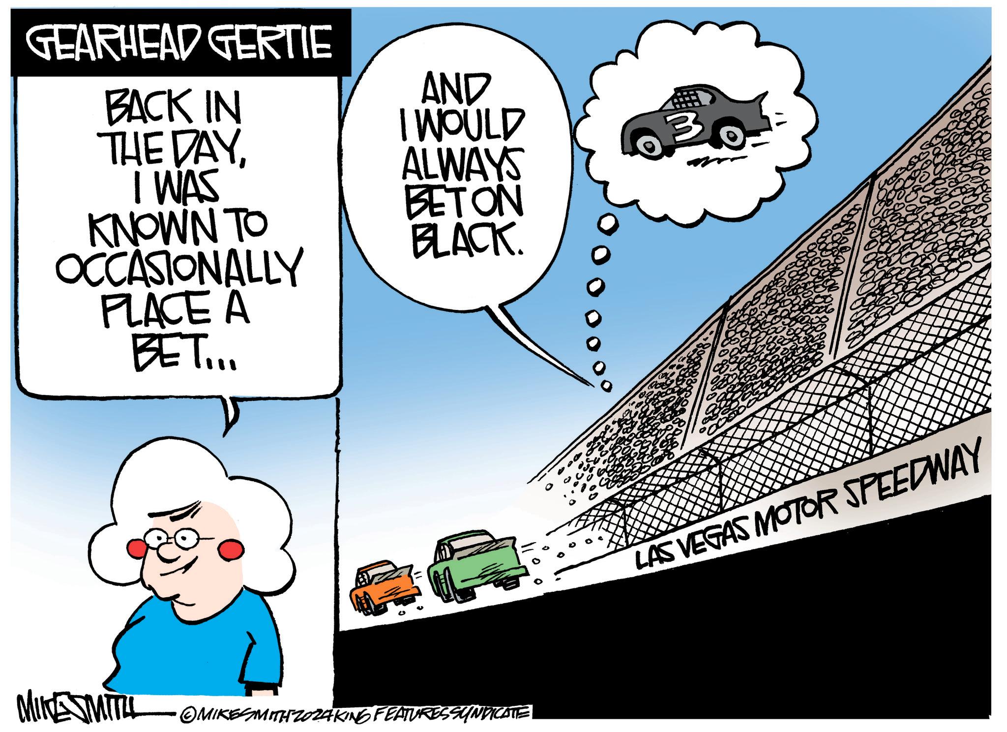 Happy OCR: GEARHEAD GERTIE BACK IN THE DAYI WAS KNOWN TO OCCASIONALLY PLACE A BET... AND I WOULD ALWAYS BETON BLACK. MIKESMITIL OMIKESMITHZ024KING FEATURES SYNDICATE 3 LAS VEGAS MOTOR SPEEDWAY GEARHEAD GERTIE BACK IN THE DAYI WAS KNOWN TO OCCASIONALLY PLACE A BET ... AND I WOULD ALWAYS BETON BLACK . MIKESMITIL OMIKESMITHZ024KING FEATURES SYNDICATE 3 LAS VEGAS MOTOR SPEEDWAY