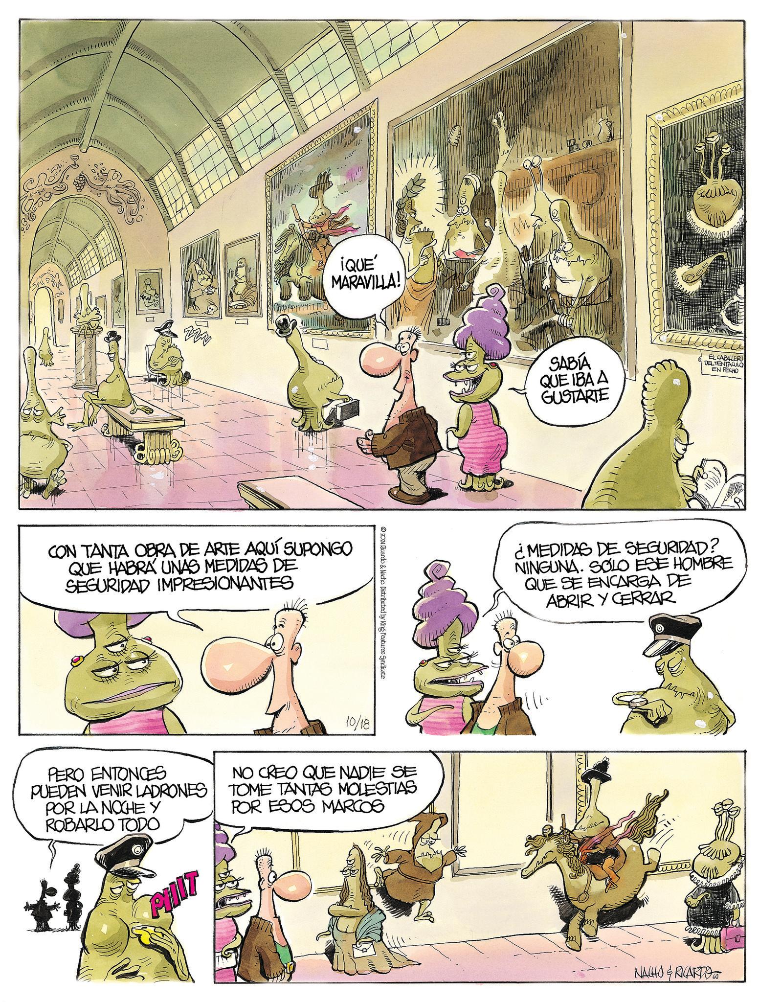 Art OCR: ¡QUE' MARAVILLA! CON TANTA OBRA DE ARTE AQUÍ SUPONGO QUE HABRA UNAS MEDIDAS DE SEGURIDAD IMPRESIONANTES 2024 Ricardo & Nacho. Distributed by King Features Syndicate M mmmmm ?? SABÍA QUE IBA A GUSTARTE EL CABALLERO DEL TENTACULO EN FECHO ¿MEDIDAS DE SEGURIDAD? NINGUNA. SOLO ESE HOMBRE QUE SE ENCARGA DE ABRIR Y CERRAR PERO ENTONCES PUEDEN VENIR LADRONES POR LA NOCHE Y ROBARLO TODO PIT 10/18 NO CREO QUE NADIE SE TOME TANTAS MOLESTIAS POR ESOS MARCOS 7111 rezanel NACHO & RICARDO ¡ QUE ' MARAVILLA ! CON TANTA OBRA DE ARTE AQUÍ SUPONGO QUE HABRA UNAS MEDIDAS DE SEGURIDAD IMPRESIONANTES 2024 Ricardo & Nacho . Distributed by King Features Syndicate M mmmmm ?? SABÍA QUE IBA A GUSTARTE EL CABALLERO DEL TENTACULO EN FECHO ¿ MEDIDAS DE SEGURIDAD ? NINGUNA . SOLO ESE HOMBRE QUE SE ENCARGA DE ABRIR Y CERRAR PERO ENTONCES PUEDEN VENIR LADRONES POR LA NOCHE Y ROBARLO TODO PIT 10/18 NO CREO QUE NADIE SE TOME TANTAS MOLESTIAS POR ESOS MARCOS 7111 rezanel NACHO & RICARDO