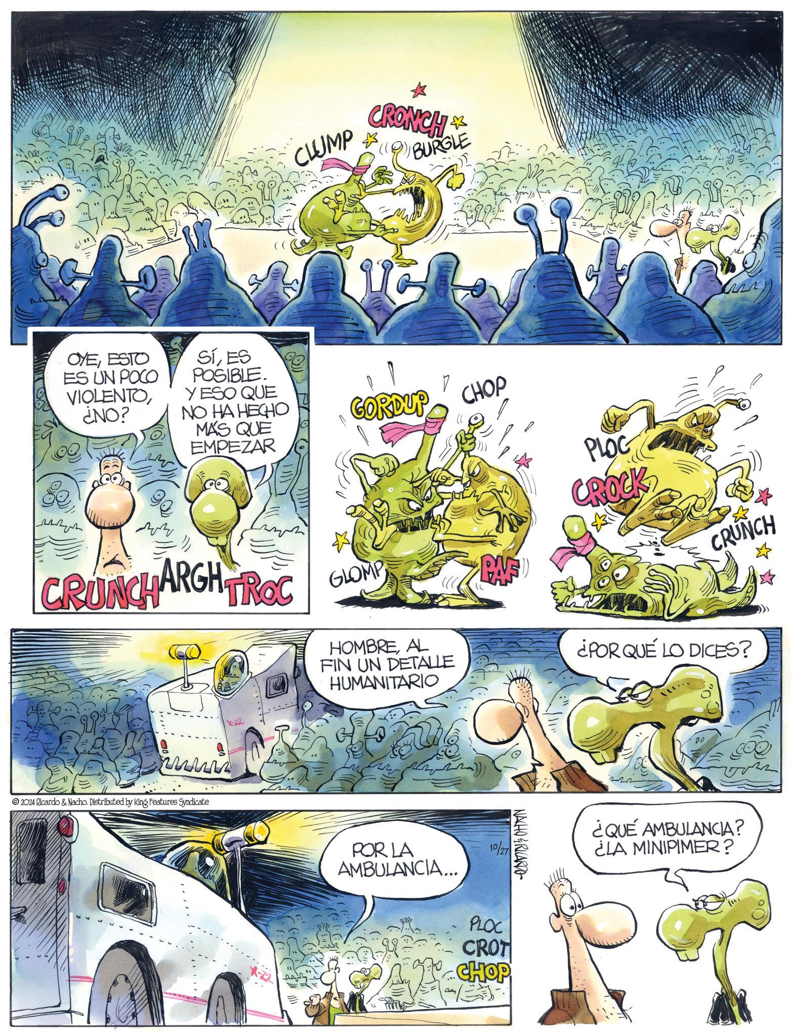 Fictional character OCR: OYEESTO ES UN POCO VIOLENTO¿NO? SÍES POSIBLE. YESO QUE NO HA HECHO MÁS QUE EMPEZAR 06 CLUMP CRONCH 1&3 BURGLE GORDUP CHOP ZZ CRUNCHARGH TROC GLOMP www 2024 Ricardo & Nacho. Distributed by King Features Syndicate X-22 X-22 PLOC CROCK CRUNCH HOMBREAL FIN UN DETALLE HUMANITARIO ¿POR QUE LO DICES? POR LA AMBULANCIA... 10/27 PLOC CROT CHOP NACHO&RICARDO 22 DO ¿QUÉ AMBULANCIA? ¿LA MINIPIMER? OYEESTO ES UN POCO VIOLENTO¿ NO ? SÍES POSIBLE . YESO QUE NO HA HECHO MÁS QUE EMPEZAR 06 CLUMP CRONCH 1 & 3 BURGLE GORDUP CHOP ZZ CRUNCHARGH TROC GLOMP www 2024 Ricardo & Nacho . Distributed by King Features Syndicate X - 22 X - 22 PLOC CROCK CRUNCH HOMBREAL FIN UN DETALLE HUMANITARIO ¿ POR QUE LO DICES ? POR LA AMBULANCIA ... 10/27 PLOC CROT CHOP NACHO & RICARDO 22 DO ¿ QUÉ AMBULANCIA ? ¿ LA MINIPIMER ?