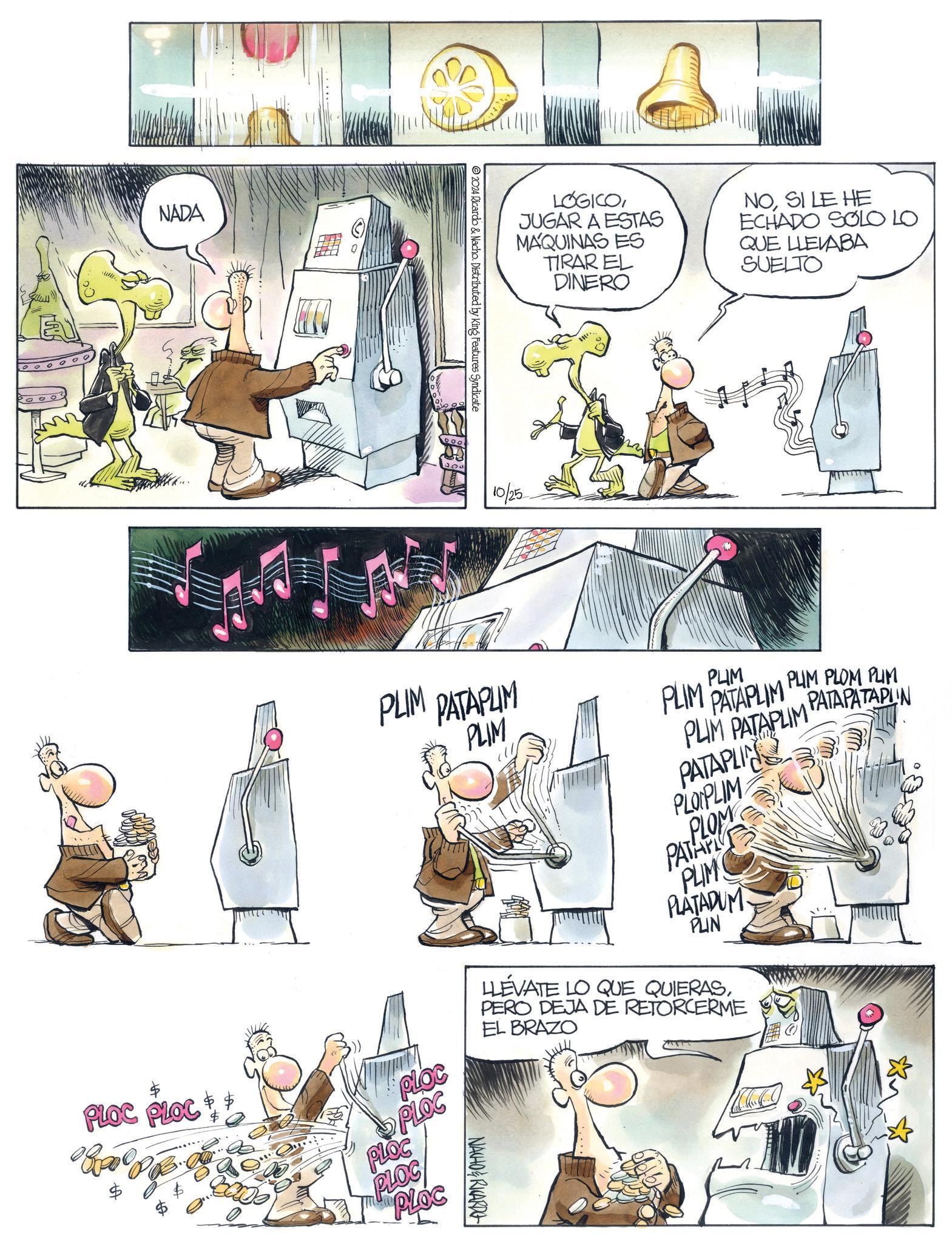 Fictional character OCR: E NADA 2024 Ricardo & Nacho. Distributed by King Features Syndicate LOGICOJUGAR A ESTAS MAQUINAS ES TIRAR EL DINERO NOSI LE HE ECHADO SOLO LO QUE LLEVABA SUELTO 10/25 PLIM PATAPLIM PLIM PLIM PATAPLIM PLIM PLIM PATAPLIM PUM PLOM PUM PATAPATAPLIN PATAPLIN PLOPLIM PATAPL PLOM PLIM PLATADUM PLIN LLÉVATE LO QUE QUIERASPERO DEJA DE RETORCERME EL BRAZO PLOC PLOC PLOC PLOC PLOC PLOC PLOC NACHO&RICARDO E NADA 2024 Ricardo & Nacho . Distributed by King Features Syndicate LOGICOJUGAR A ESTAS MAQUINAS ES TIRAR EL DINERO NOSI LE HE ECHADO SOLO LO QUE LLEVABA SUELTO 10/25 PLIM PATAPLIM PLIM PLIM PATAPLIM PLIM PLIM PATAPLIM PUM PLOM PUM PATAPATAPLIN PATAPLIN PLOPLIM PATAPL PLOM PLIM PLATADUM PLIN LLÉVATE LO QUE QUIERASPERO DEJA DE RETORCERME EL BRAZO PLOC PLOC PLOC PLOC PLOC PLOC PLOC NACHO & RICARDO