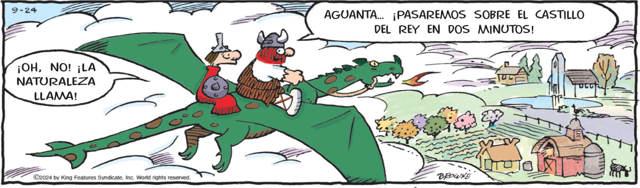 Fictional character OCR: 9-24 ¡OHNO! ¡LA NATURALEZA LLAMA! AGUANTA... ¡PASAREMOS SOBRE EL CASTILLO DEL REY EN DOS MINUTOS! BROWNE C2024 by King Features SyndicateInc. World rights reserved. 9-24 ¡ OHNO ! ¡ LA NATURALEZA LLAMA ! AGUANTA ... ¡ PASAREMOS SOBRE EL CASTILLO DEL REY EN DOS MINUTOS ! BROWNE C2024 by King Features SyndicateInc. World rights reserved .