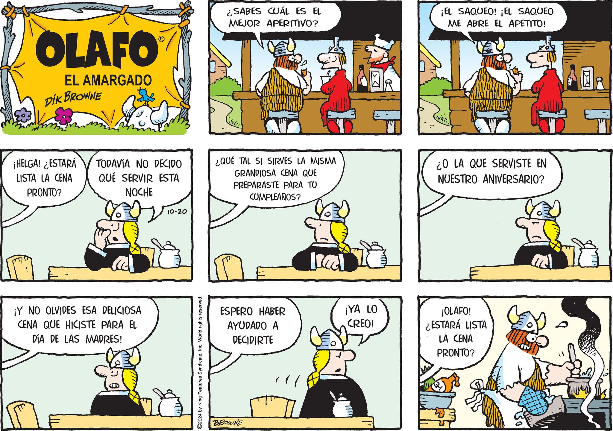 Line OCR: OLAFO EL AMARGADO DIK BROWNE ¡HELGA! ¿ESTARÁ LISTA LA CENA PRONTO? ¿SABES CUÁL ES EL MEJOR APERITIVO? ¡EL SAQUEO! ¡EL SAQUEO ME ABRE EL APETITO! TODAVÍA NO DECIDO QUE SERVIR ESTA ¿QUÉ TAL SI SIRVES LA MISMA NOCHE GRANDIOSA CENA QUE PREPARASTE PARA TU CUMPLEAÑOS? ¡Y NO OLVIDES ESA DELICIOSA CENA QUE HICISTE PARA EL DÍA DE LAS MADRES! 10-20 ©2024 by King Features SyndicateInc. World rights reserved. ESPERO HABER AYUDADO A DECIDIRTE BROWNE ¡YA LO CREO! ¿O LA QUE SERVISTE EN NUESTRO ANIVERSARIO? ¡OLAFO! ¿ESTARÁ LISTA LA CENA PRONTO? n? OLAFO EL AMARGADO DIK BROWNE ¡ HELGA ! ¿ ESTARÁ LISTA LA CENA PRONTO ? ¿ SABES CUÁL ES EL MEJOR APERITIVO ? ¡ EL SAQUEO ! ¡ EL SAQUEO ME ABRE EL APETITO ! TODAVÍA NO DECIDO QUE SERVIR ESTA ¿ QUÉ TAL SI SIRVES LA MISMA NOCHE GRANDIOSA CENA QUE PREPARASTE PARA TU CUMPLEAÑOS ? ¡ Y NO OLVIDES ESA DELICIOSA CENA QUE HICISTE PARA EL DÍA DE LAS MADRES ! 10-20 © 2024 by King Features SyndicateInc. World rights reserved . ESPERO HABER AYUDADO A DECIDIRTE BROWNE ¡ YA LO CREO ! ¿ O LA QUE SERVISTE EN NUESTRO ANIVERSARIO ? ¡ OLAFO ! ¿ ESTARÁ LISTA LA CENA PRONTO ? n ?