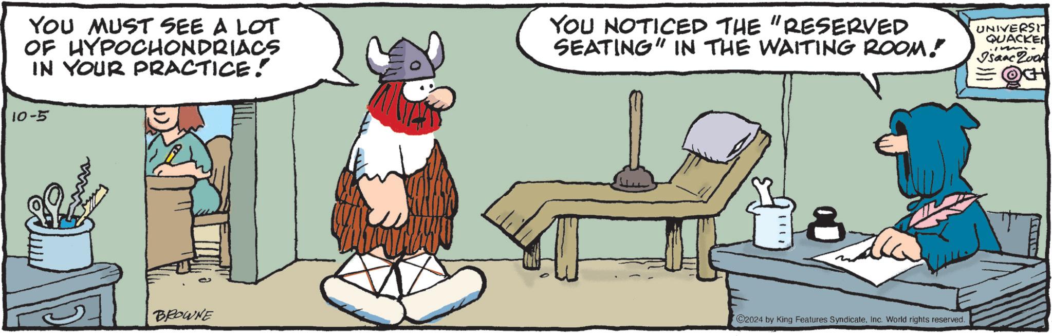 Chair OCR: YOU MUST SEE A LOT OF HYPOCHONDRIACS IN YOUR PRACTICE! 10-5 YOU NOTICED THE "RESERVED SEATING" IN THE WAITING ROOM! UNIVERSI QUACKE 1 Isaac Zook OCH BROWNE C2024 by King Features SyndicateInc. World rights reserved. YOU MUST SEE A LOT OF HYPOCHONDRIACS IN YOUR PRACTICE ! 10-5 YOU NOTICED THE " RESERVED SEATING " IN THE WAITING ROOM ! UNIVERSI QUACKE 1 Isaac Zook OCH BROWNE C2024 by King Features SyndicateInc. World rights reserved .