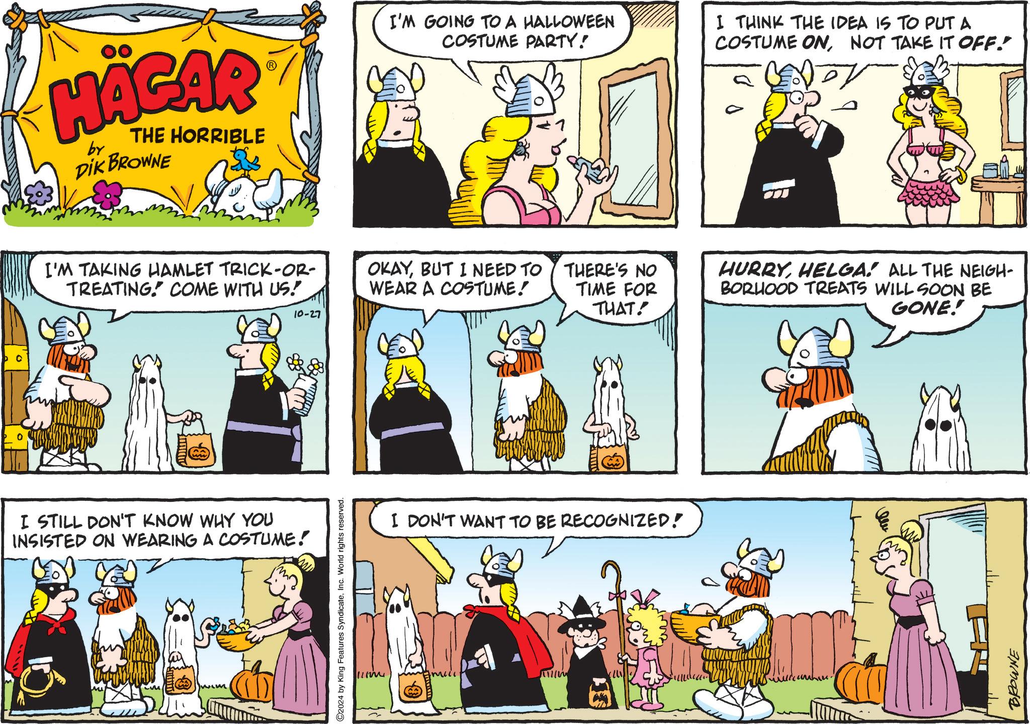 Art OCR: HÄGAR by THE HORRIBLE DIK BROWNE I'M TAKING HAMLET TRICK-OR- TREATING COME WITH US! I STILL DON'T KNOW WHY YOU INSISTED ON WEARING A COSTUME! C2024 by King Features SyndicateInc. World rights reserved. I'M GOING TO A HALLOWEEN COSTUME PARTY! I THINK THE IDEA IS TO PUT A COSTUME ONNOT TAKE IT OFF. OKAYBUT I NEED TO WEAR A COSTUME! THERE'S NO TIME FOR THAT! 10-27 I DON'T WANT TO BE RECOGNIZED! ??? HURRYHELGA! ALL THE NEIGH- BORHOOD TREATS WILL SOON BE GONE! BROWNE HÄGAR by THE HORRIBLE DIK BROWNE I'M TAKING HAMLET TRICK - OR- TREATING COME WITH US ! I STILL DON'T KNOW WHY YOU INSISTED ON WEARING A COSTUME ! C2024 by King Features SyndicateInc. World rights reserved . I'M GOING TO A HALLOWEEN COSTUME PARTY ! I THINK THE IDEA IS TO PUT A COSTUME ONNOT TAKE IT OFF . OKAYBUT I NEED TO WEAR A COSTUME ! THERE'S NO TIME FOR THAT ! 10-27 I DON'T WANT TO BE RECOGNIZED ! ??? HURRYHELGA ! ALL THE NEIGH- BORHOOD TREATS WILL SOON BE GONE ! BROWNE
