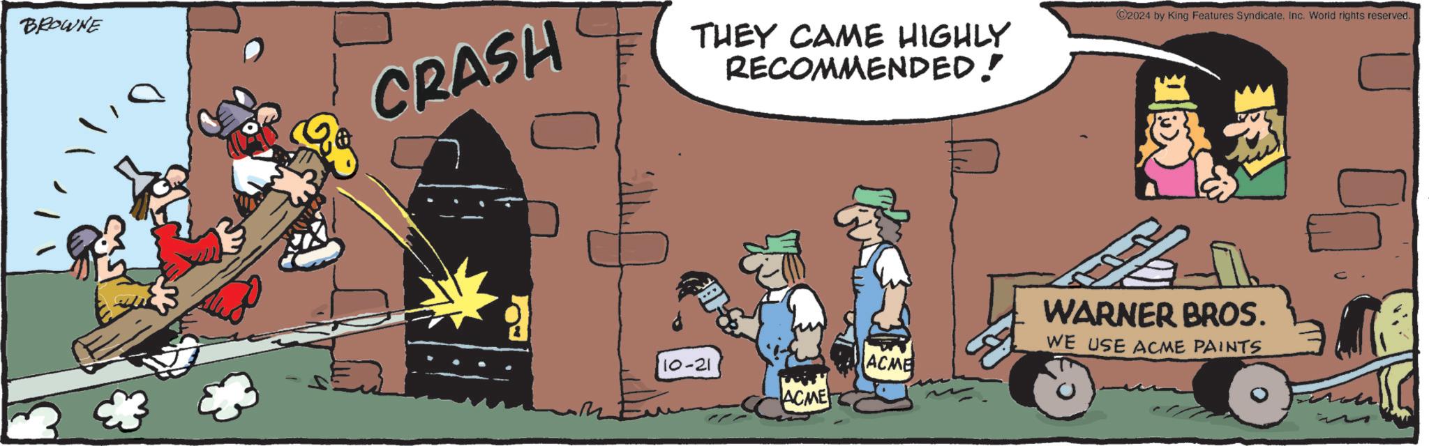 Fiction OCR: BROWNE CRASH THEY CAME HIGHLY RECOMMENDED! D& 10-21 ACME ACME ©2024 by King Features Syndicate. Inc. World rights reserved. WARNER BROS. WE USE ACME PAINTS BROWNE CRASH THEY CAME HIGHLY RECOMMENDED ! D & 10-21 ACME ACME © 2024 by King Features Syndicate . Inc. World rights reserved . WARNER BROS . WE USE ACME PAINTS