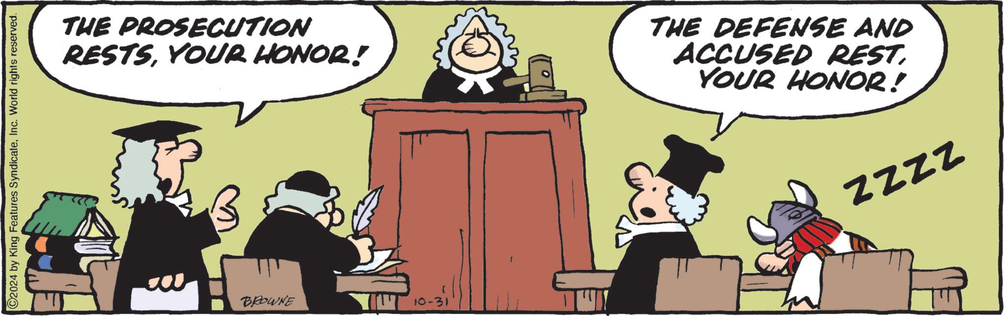 Conversation OCR: C2024 by King Features SyndicateInc. World rights reserved. THE PROSECUTION RESTSYOUR HONOR! THE DEFENSE AND ACCUSED REST. YOUR HONOR! ZZZZ BROWNE 10-31 C2024 by King Features SyndicateInc. World rights reserved . THE PROSECUTION RESTSYOUR HONOR ! THE DEFENSE AND ACCUSED REST . YOUR HONOR ! ZZZZ BROWNE 10-31