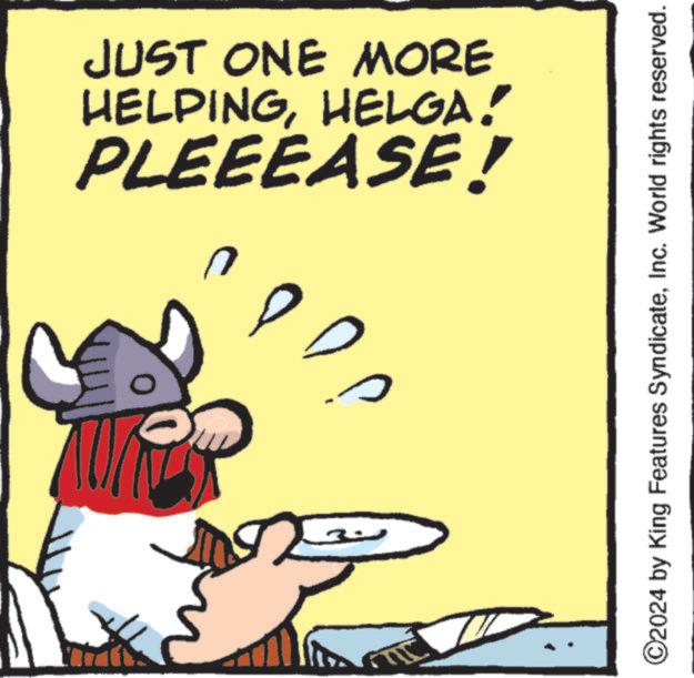 Pleased OCR: PLEEEASE! HELPINGHELGA! JUST ONE MORE 5 ©2024 by King Features SyndicateInc. World rights reserved. PLEEEASE ! HELPINGHELGA ! JUST ONE MORE 5 © 2024 by King Features SyndicateInc. World rights reserved .