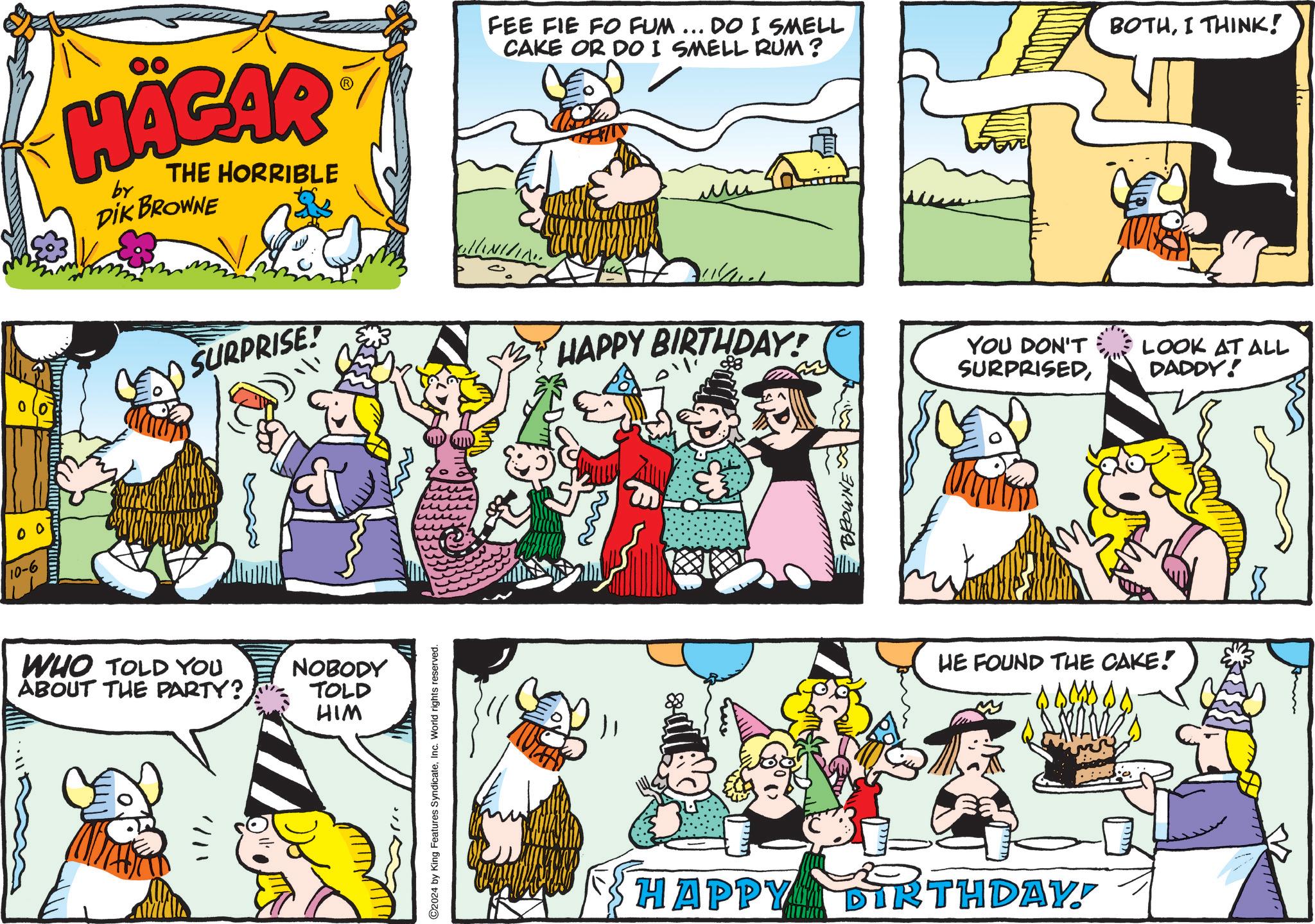 Parallel OCR: 00 10-6 HÄGAR by THE HORRIBLE DIK BROWNE SURPRISE! FEE FIE FO FUM... DO I SMELL CAKE OR DO I SMELL RUM? BOTHI THINK! ///// ?? HAPPY BIRTHDAY! WHO TOLD YOU ABOUT THE PARTY? NOBODY TOLD HIM ©2024 by King Features SyndicateInc. World rights reserved. BROWNE YOU DON'T SURPRISEDHE FOUND THE CAKE! HAPPY DIRTHDAY! LOOK AT ALL DADDY! 00 10-6 HÄGAR by THE HORRIBLE DIK BROWNE SURPRISE ! FEE FIE FO FUM ... DO I SMELL CAKE OR DO I SMELL RUM ? BOTHI THINK ! ///// ?? HAPPY BIRTHDAY ! WHO TOLD YOU ABOUT THE PARTY ? NOBODY TOLD HIM © 2024 by King Features SyndicateInc. World rights reserved . BROWNE YOU DON'T SURPRISEDHE FOUND THE CAKE ! HAPPY DIRTHDAY ! LOOK AT ALL DADDY !