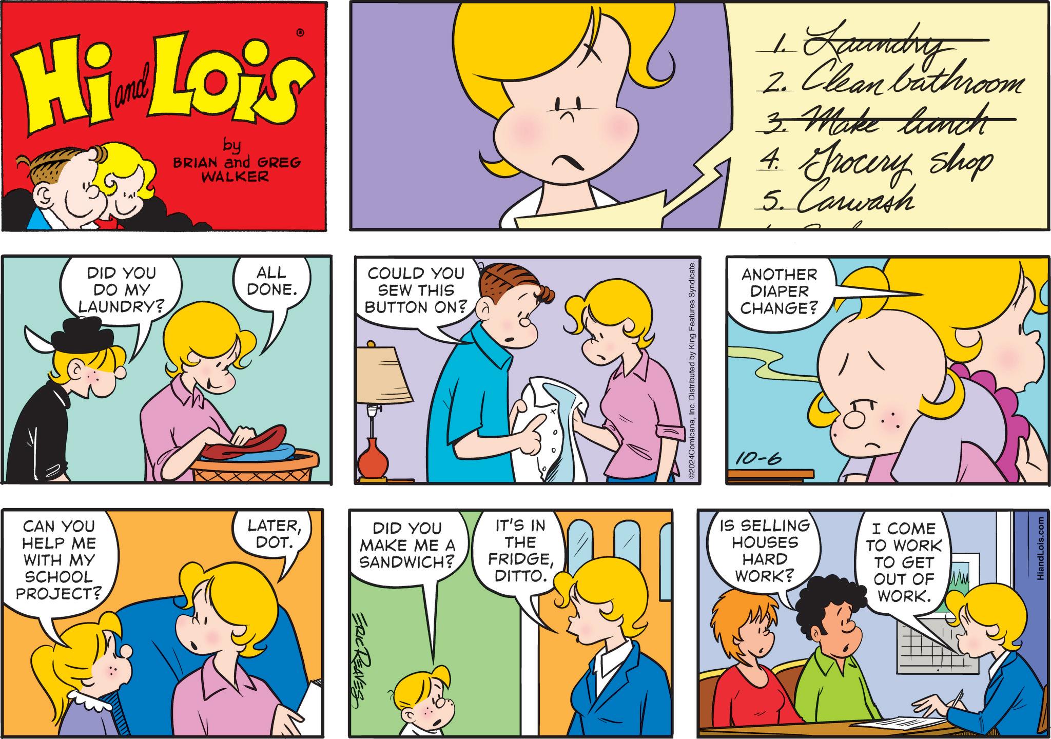 Sharing OCR: Hi Lois by BRIAN and GREG WALKER DID YOU DO MY LAUNDRY? ALL DONE. COULD YOU SEW THIS BUTTON ON? CAN YOU HELP ME WITH MY LATERDOT. SCHOOL PROJECT? ERIC REAVES DID YOU MAKE ME A SANDWICH? ©2024ComicanaInc. Distributed by King Features Syndicate. 1. Laundry 2. Clean bathroom 3. Make lunch 4. Grocery shop 5. Carwash ANOTHER DIAPER CHANGE? 10-6 IT'S IN THE FRIDGEDITTO. IS SELLING HOUSES HARD WORK? I COME TO WORK TO GET OUT OF M WORK. HiandLois.com Hi Lois by BRIAN and GREG WALKER DID YOU DO MY LAUNDRY ? ALL DONE . COULD YOU SEW THIS BUTTON ON ? CAN YOU HELP ME WITH MY LATERDOT . SCHOOL PROJECT ? ERIC REAVES DID YOU MAKE ME A SANDWICH ? © 2024ComicanaInc. Distributed by King Features Syndicate . 1. Laundry 2. Clean bathroom 3. Make lunch 4. Grocery shop 5. Carwash ANOTHER DIAPER CHANGE ? 10-6 IT'S IN THE FRIDGEDITTO . IS SELLING HOUSES HARD WORK ? I COME TO WORK TO GET OUT OF M WORK . HiandLois.com