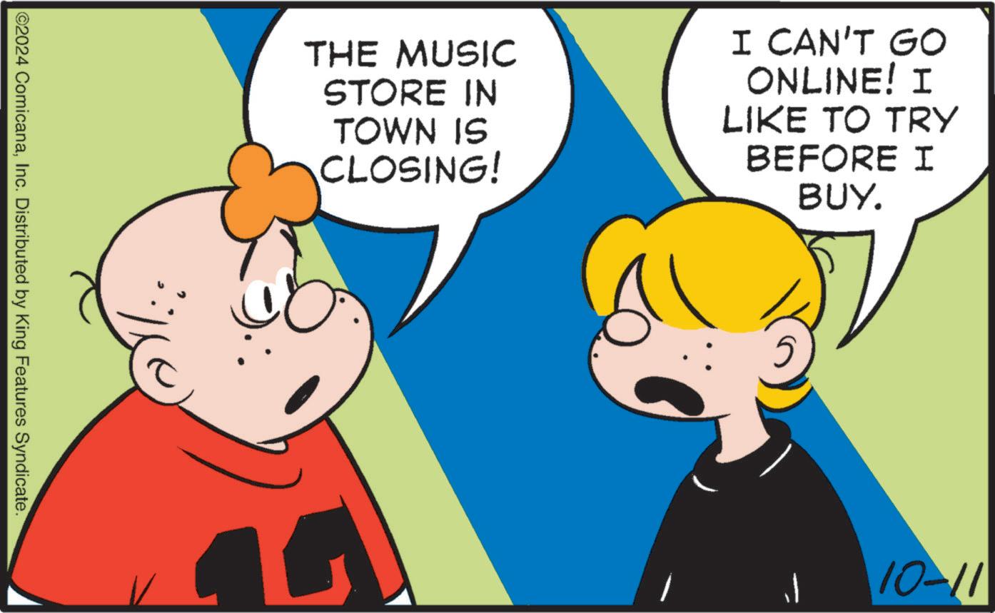 Mammal OCR: 2024 ComicanaInc. Distributed by King Features Syndicate. THE MUSIC STORE IN TOWN IS CLOSING! I CAN'T GO ONLINE! I LIKE TO TRY BEFORE I BUY. 10-11 2024 ComicanaInc. Distributed by King Features Syndicate . THE MUSIC STORE IN TOWN IS CLOSING ! I CAN'T GO ONLINE ! I LIKE TO TRY BEFORE I BUY . 10-11