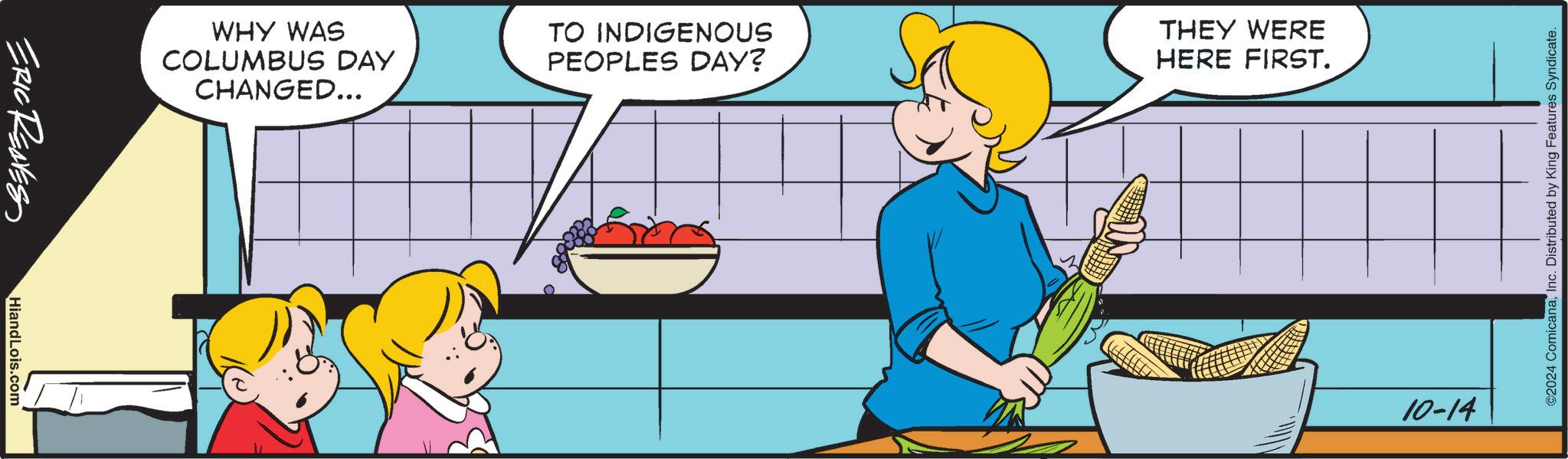 Art OCR: ERIC REAVES WHY WAS COLUMBUS DAY CHANGED... TO INDIGENOUS PEOPLES DAY? THEY WERE HERE FIRST. HiandLois.com ©2024 ComicanaInc. Distributed by King Features Syndicate. 10-14 ERIC REAVES WHY WAS COLUMBUS DAY CHANGED ... TO INDIGENOUS PEOPLES DAY ? THEY WERE HERE FIRST . HiandLois.com © 2024 ComicanaInc. Distributed by King Features Syndicate . 10-14