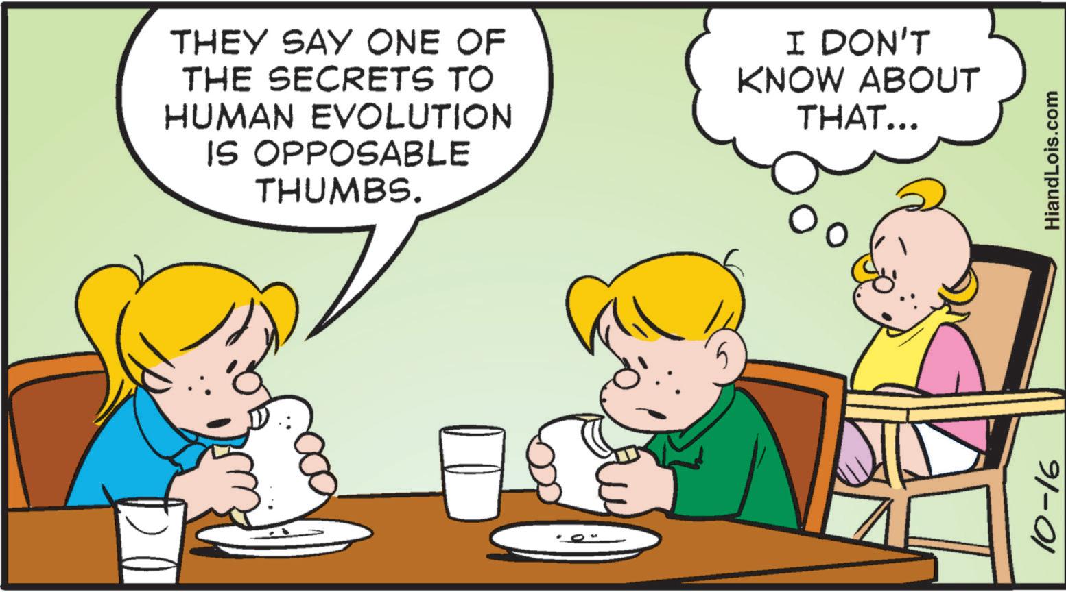 Art OCR: THEY SAY ONE OF THE SECRETS TO HUMAN EVOLUTION IS OPPOSABLE THUMBS. I DON'T KNOW ABOUT THAT... 10-16 HiandLois.com THEY SAY ONE OF THE SECRETS TO HUMAN EVOLUTION IS OPPOSABLE THUMBS . I DON'T KNOW ABOUT THAT ... 10-16 HiandLois.com