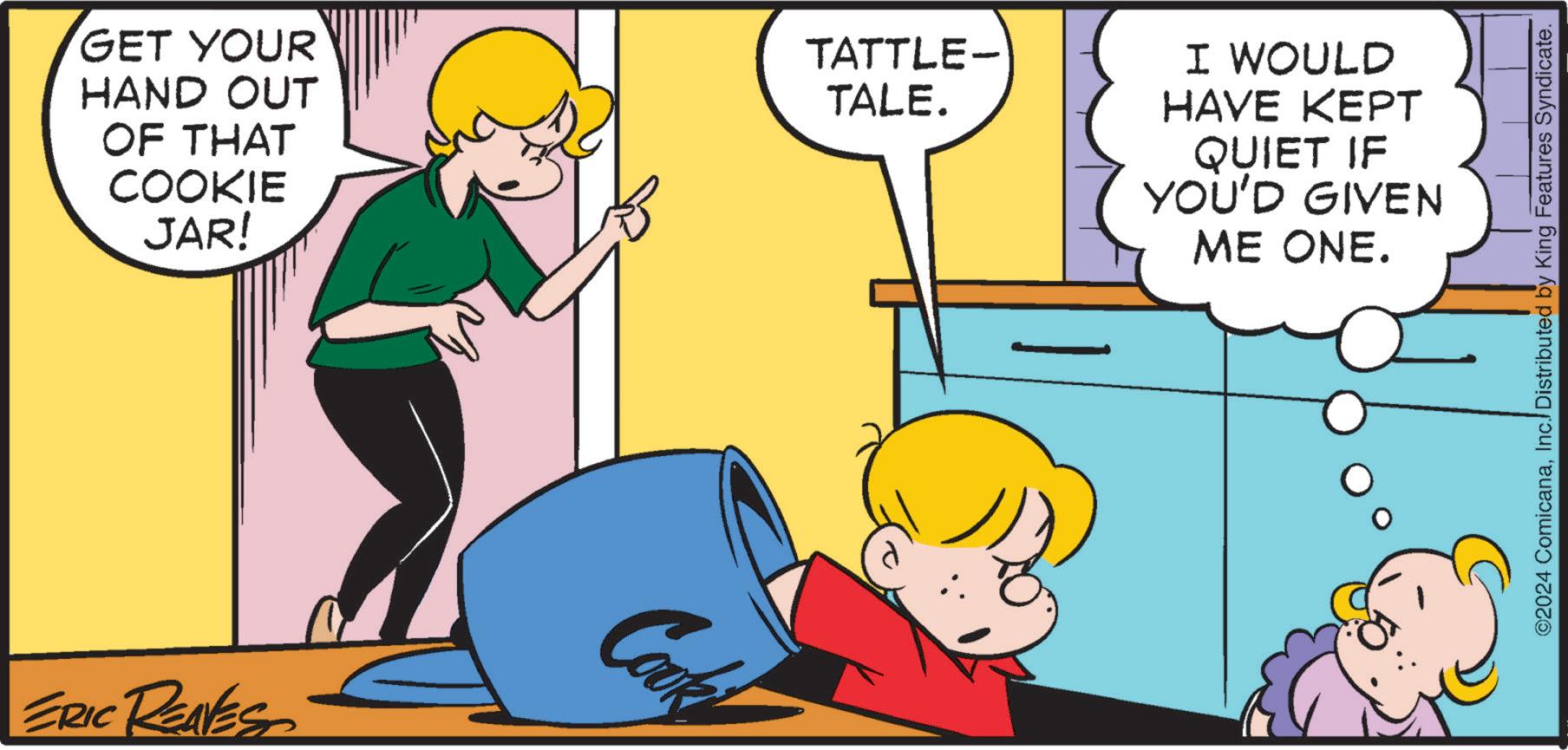 Interaction OCR: GET YOUR HAND OUT OF THAT COOKIE JAR! ERIC REAVES Cook TATTLE- TALE. I WOULD HAVE KEPT QUIET IF YOU'D GIVEN ME ONE. ©2024 ComicanaInc. Distributed by King Features Syndicate. GET YOUR HAND OUT OF THAT COOKIE JAR ! ERIC REAVES Cook TATTLE- TALE . I WOULD HAVE KEPT QUIET IF YOU'D GIVEN ME ONE . © 2024 ComicanaInc. Distributed by King Features Syndicate .