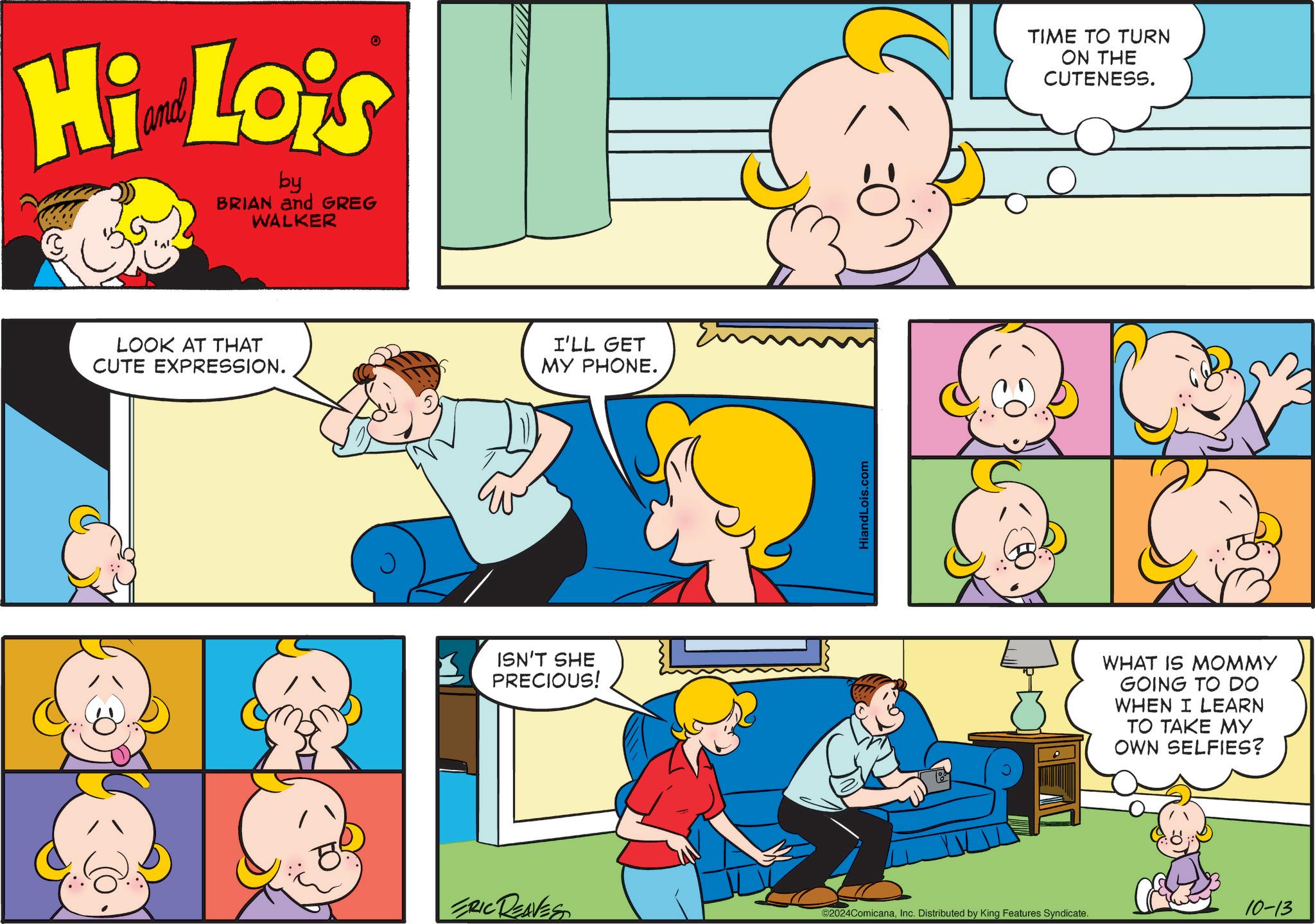 Mammal OCR: Hi Lois by BRIAN and GREG WALKER LOOK AT THAT CUTE EXPRESSION. I'LL GET MY PHONE. ISN'T SHE PRECIOUS! HiandLois.com TIME TO TURN ON THE CUTENESS. WHAT IS MOMMY GOING TO DO WHEN I LEARN TO TAKE MY OWN SELFIES? ERIC REAVES 10-13 ©2024ComicanaInc. Distributed by King Features Syndicate. Hi Lois by BRIAN and GREG WALKER LOOK AT THAT CUTE EXPRESSION . I'LL GET MY PHONE . ISN'T SHE PRECIOUS ! HiandLois.com TIME TO TURN ON THE CUTENESS . WHAT IS MOMMY GOING TO DO WHEN I LEARN TO TAKE MY OWN SELFIES ? ERIC REAVES 10-13 © 2024ComicanaInc. Distributed by King Features Syndicate .