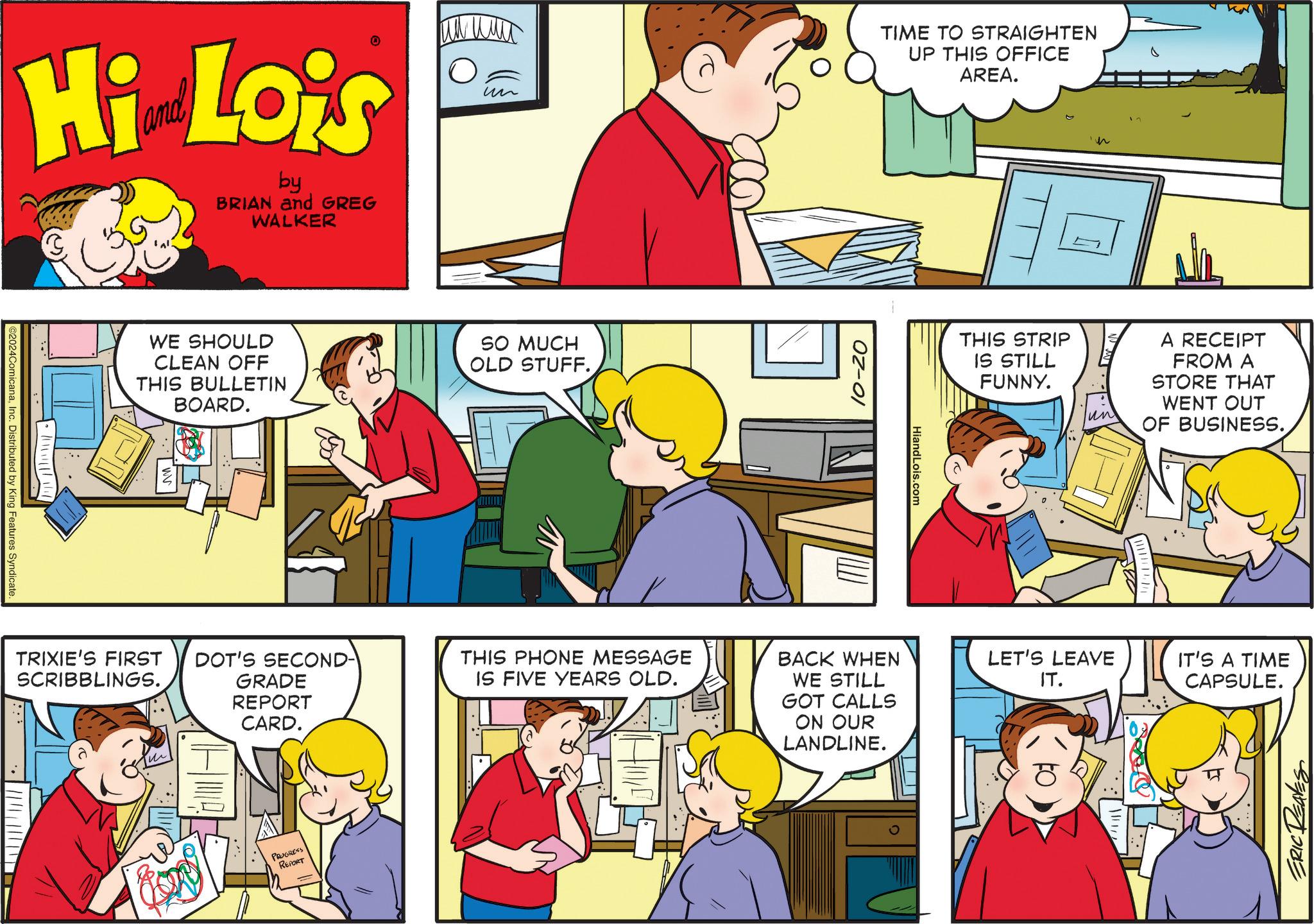 Mammal OCR: Hi Lois by BRIAN and GREG WALKER @2024ComicanaInc. Distributed by King Features Syndicate. • un WE SHOULD CLEAN OFF THIS BULLETIN BOARD. SO MUCH OLD STUFF. TRIXIE'S FIRST SCRIBBLINGS. DOT'S SECOND- THIS PHONE MESSAGE GRADE REPORT CARD. IS FIVE YEARS OLD. PROGRESS REPORT 10-20 TIME TO STRAIGHTEN UP THIS OFFICE AREA. BACK WHEN WE STILL GOT CALLS ON OUR LANDLINE. HiandLois.com THIS STRIP IS STILL FUNNY. n un A RECEIPT FROM A STORE THAT WENT OUT OF BUSINESS. LET'S LEAVE IT. IT'S A TIME CAPSULE. ERIC REAVES Hi Lois by BRIAN and GREG WALKER @ 2024ComicanaInc. Distributed by King Features Syndicate . • un WE SHOULD CLEAN OFF THIS BULLETIN BOARD . SO MUCH OLD STUFF . TRIXIE'S FIRST SCRIBBLINGS . DOT'S SECOND- THIS PHONE MESSAGE GRADE REPORT CARD . IS FIVE YEARS OLD . PROGRESS REPORT 10-20 TIME TO STRAIGHTEN UP THIS OFFICE AREA . BACK WHEN WE STILL GOT CALLS ON OUR LANDLINE . HiandLois.com THIS STRIP IS STILL FUNNY . n un A RECEIPT FROM A STORE THAT WENT OUT OF BUSINESS . LET'S LEAVE IT . IT'S A TIME CAPSULE . ERIC REAVES