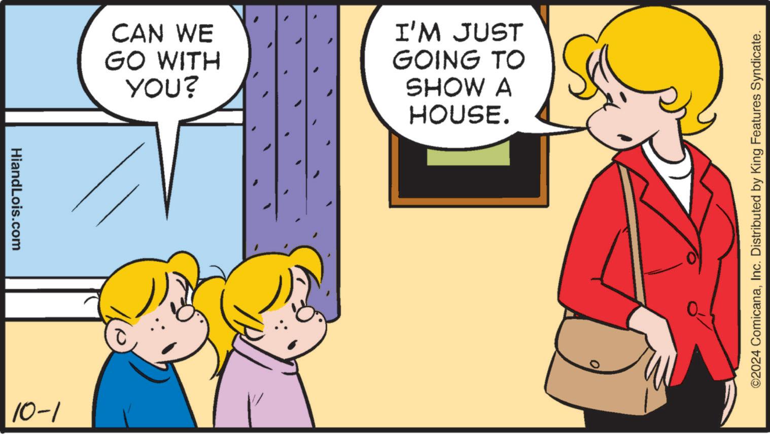 Parallel OCR: HiandLois.com 10-1 CAN WE GO WITH YOU? I'M JUST GOING TO SHOW A HOUSE. ©2024 ComicanaInc. Distributed by King Features Syndicate. HiandLois.com 10-1 CAN WE GO WITH YOU ? I'M JUST GOING TO SHOW A HOUSE . © 2024 ComicanaInc. Distributed by King Features Syndicate .
