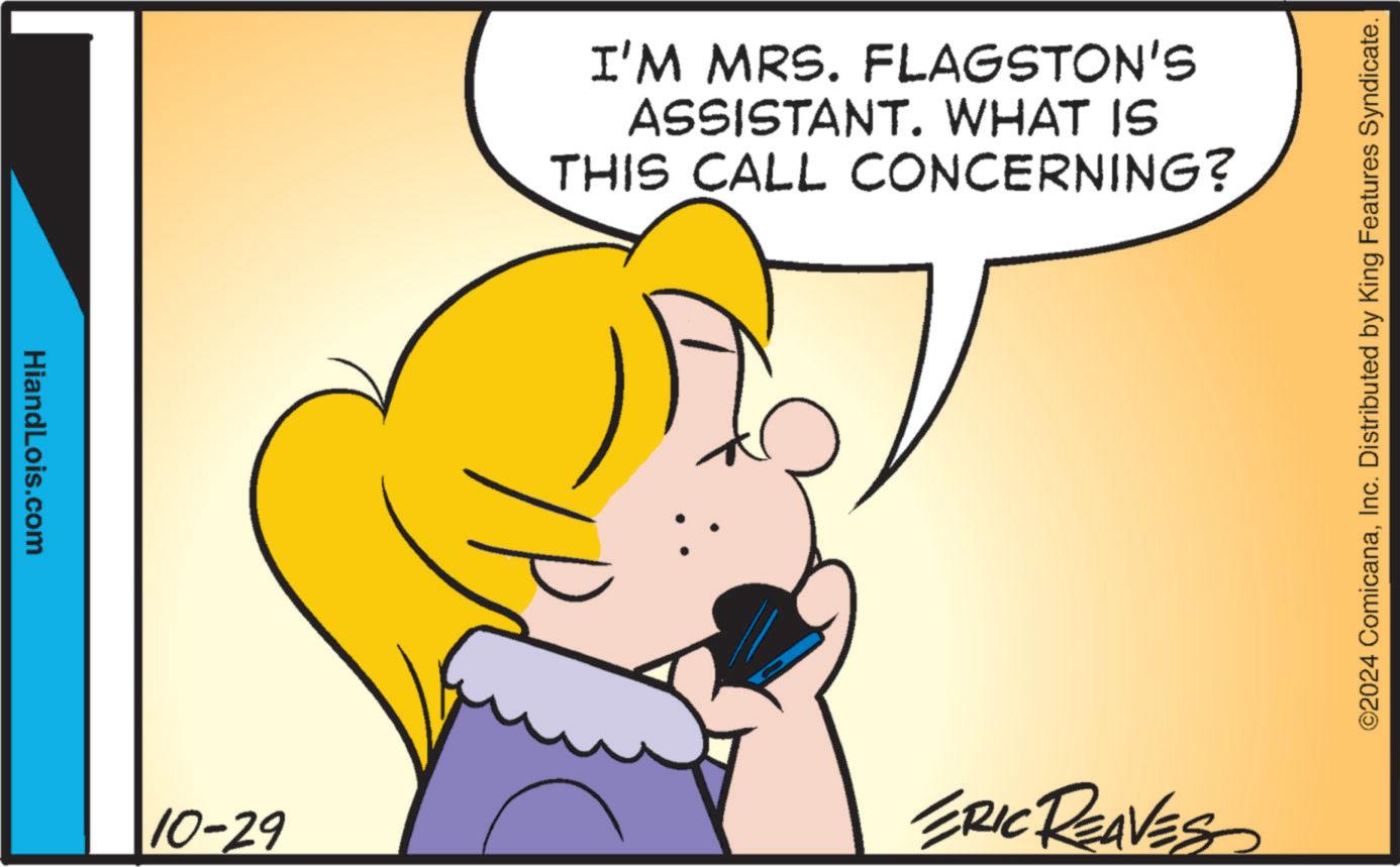 Gesture OCR: HiandLois.com I'M MRS. FLAGSTON'S ASSISTANT. WHAT IS THIS CALL CONCERNING? 10-29 ERIC REAVES ©2024 ComicanaInc. Distributed by King Features Syndicate. HiandLois.com I'M MRS . FLAGSTON'S ASSISTANT . WHAT IS THIS CALL CONCERNING ? 10-29 ERIC REAVES © 2024 ComicanaInc. Distributed by King Features Syndicate .