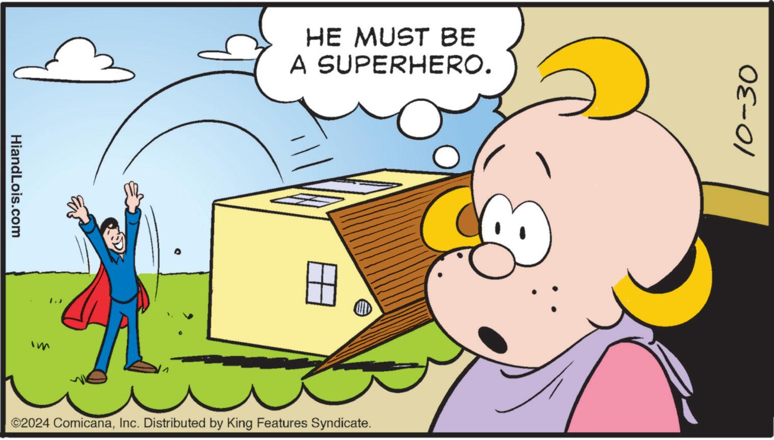 People OCR: HiandLois.com 1.) HE MUST BE A SUPERHERO. ©2024 ComicanaInc. Distributed by King Features Syndicate. 10-30 HiandLois.com 1. ) HE MUST BE A SUPERHERO . © 2024 ComicanaInc. Distributed by King Features Syndicate . 10-30
