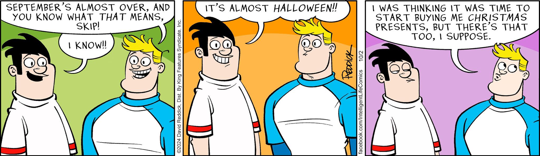 Happy OCR: SEPTEMBER'S ALMOST OVERAND YOU KNOW WHAT THAT MEANSSKIP! I KNOW!! ©2024 David ReddickInc. IT'S ALMOST HALLOWEEN!! I WAS THINKING IT WAS TIME TO START BUYING ME CHRISTMAS PRESENTSBUT THERE'S THAT TOOI SUPPOSE. REDDICK facebook.com/IntelligentLifeComics 10/2 SEPTEMBER'S ALMOST OVERAND YOU KNOW WHAT THAT MEANSSKIP ! I KNOW !! © 2024 David ReddickDist . By King Features SyndicateInc. IT'S ALMOST HALLOWEEN !! I WAS THINKING IT WAS TIME TO START BUYING ME CHRISTMAS PRESENTSBUT THERE'S THAT TOOI SUPPOSE . REDDICK facebook.com/IntelligentLifeComics 10/2