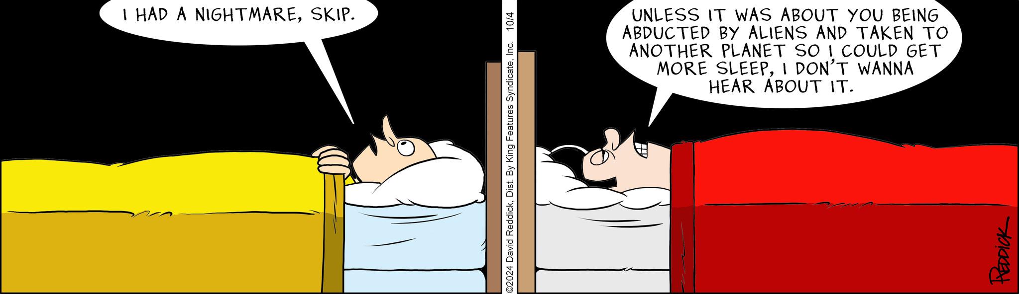Animated cartoon OCR: I HAD A NIGHTMARESKIP. ©2024 David ReddickInc. 10/4 ? UNLESS IT WAS ABOUT YOU BEING ABDUCTED BY ALIENS AND TAKEN TO ANOTHER PLANET SO I COULD GET MORE SLEEPI DON'T WANNA HEAR ABOUT IT. REDDICK I HAD A NIGHTMARESKIP . © 2024 David ReddickDist . By King Features SyndicateInc. 10/4 ? UNLESS IT WAS ABOUT YOU BEING ABDUCTED BY ALIENS AND TAKEN TO ANOTHER PLANET SO I COULD GET MORE SLEEPI DON'T WANNA HEAR ABOUT IT . REDDICK