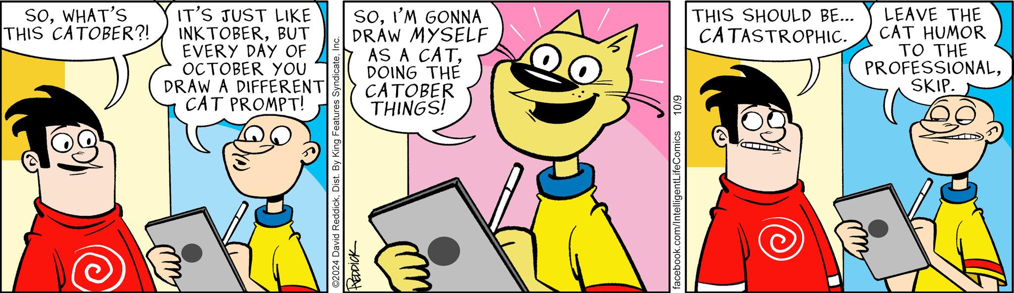 Line OCR: SOWHAT'S THIS CATOBER?! IT'S JUST LIKE INKTOBERBUT EVERY DAY OF OCTOBER YOU DRAW A DIFFERENT CAT PROMPT! ©2024 David ReddickInc. REDDICK SOI'M GONNA DRAW MYSELF AS A CATDOING THE CATOBER THINGS! THIS SHOULD BE... CATASTROPHIC. LEAVE THE CAT HUMOR TO THE PROFESSIONALSKIP. facebook.com/IntelligentLifeComics 10/9 SOWHAT'S THIS CATOBER ?! IT'S JUST LIKE INKTOBERBUT EVERY DAY OF OCTOBER YOU DRAW A DIFFERENT CAT PROMPT ! © 2024 David ReddickDist . By King Features SyndicateInc. REDDICK SOI'M GONNA DRAW MYSELF AS A CATDOING THE CATOBER THINGS ! THIS SHOULD BE ... CATASTROPHIC . LEAVE THE CAT HUMOR TO THE PROFESSIONALSKIP . facebook.com/IntelligentLifeComics 10/9