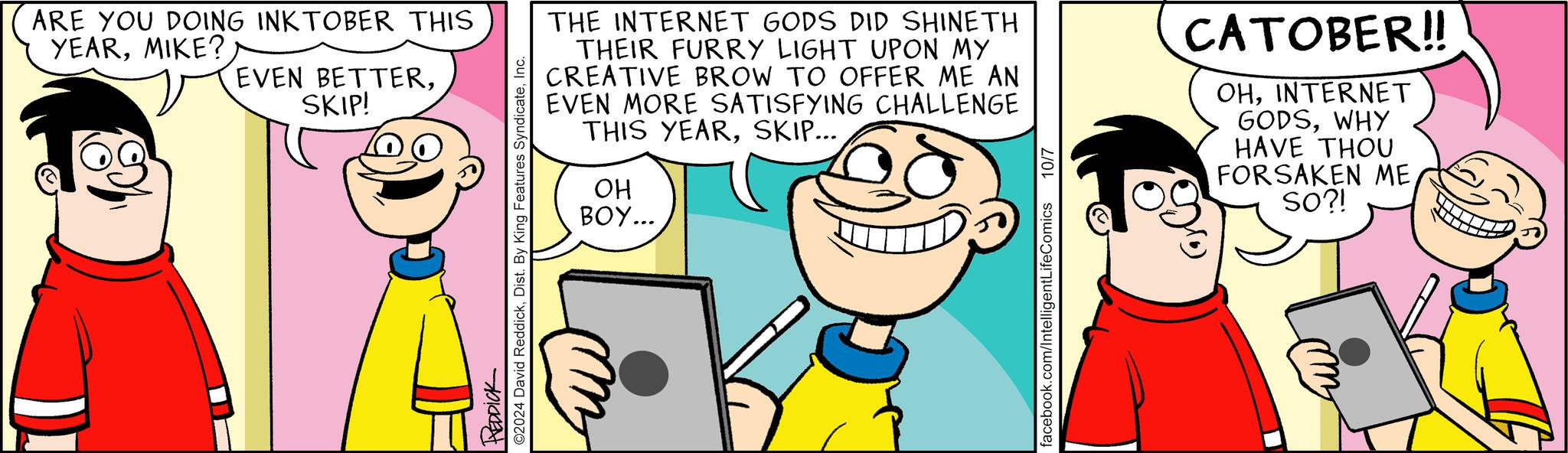 Sharing OCR: ARE YOU DOING INKTOBER THIS YEARMIKE? EVEN BETTERSKIP! REDDICK ©2024 David ReddickInc. THE INTERNET GODS DID SHINETH THEIR FURRY LIGHT UPON MY CREATIVE BROW TO OFFER ME AN EVEN MORE SATISFYING CHALLENGE THIS YEARSKIP... OH BOY... facebook.com/Intelligent LifeComics 10/7 CATOBER!! OHINTERNET GODSWHY HAVE THOU FORSAKEN ME SO?! ARE YOU DOING INKTOBER THIS YEARMIKE ? EVEN BETTERSKIP ! REDDICK © 2024 David ReddickDist . By King Features SyndicateInc. THE INTERNET GODS DID SHINETH THEIR FURRY LIGHT UPON MY CREATIVE BROW TO OFFER ME AN EVEN MORE SATISFYING CHALLENGE THIS YEARSKIP ... OH BOY ... facebook.com/Intelligent LifeComics 10/7 CATOBER !! OHINTERNET GODSWHY HAVE THOU FORSAKEN ME SO ?!