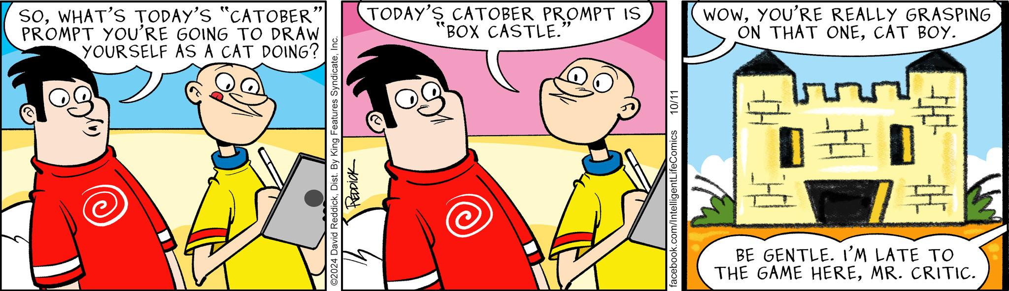 Happy OCR: " SOWHAT'S TODAY'S "CATOBER PROMPT YOU'RE GOING TO DRAW YOURSELF AS A CAT DOING? ©2024 David ReddickInc. REDDICK TODAY'S CATOBER PROMPT IS BOX CASTLE. " WOWYOU'RE REALLY GRASPING ON THAT ONECAT BOY. facebook.com/IntelligentLifeComics 10/11 BE GENTLE. I'M LATE TO THE GAME HEREMR. CRITIC. " SOWHAT'S TODAY'S " CATOBER PROMPT YOU'RE GOING TO DRAW YOURSELF AS A CAT DOING ? © 2024 David ReddickDist . By King Features SyndicateInc. REDDICK TODAY'S CATOBER PROMPT IS BOX CASTLE . " WOWYOU'RE REALLY GRASPING ON THAT ONECAT BOY . facebook.com/IntelligentLifeComics 10/11 BE GENTLE . I'M LATE TO THE GAME HEREMR . CRITIC .