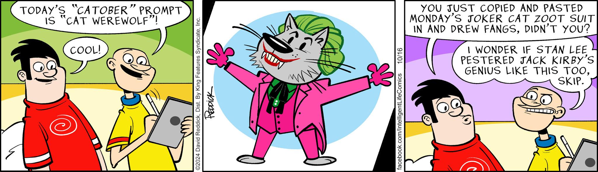 Rectangle OCR: TODAY'S "CATOBER” PROMPT IS "CAT WEREWOLF"! COOL! O2024 David ReddickInc. REDDICK facebook.com/Intelligent LifeComics 10/16 YOU JUST COPIED AND PASTED MONDAY'S JOKER CAT ZOOT SUIT IN AND DREW FANGSDIDN'T YOU? I WONDER IF STAN LEE PESTERED JACK KIRBY'S GENIUS LIKE THIS TOOSKIP. TODAY'S " CATOBER ” PROMPT IS " CAT WEREWOLF " ! COOL ! O2024 David ReddickDist . By King Features SyndicateInc. REDDICK facebook.com/Intelligent LifeComics 10/16 YOU JUST COPIED AND PASTED MONDAY'S JOKER CAT ZOOT SUIT IN AND DREW FANGSDIDN'T YOU ? I WONDER IF STAN LEE PESTERED JACK KIRBY'S GENIUS LIKE THIS TOOSKIP .