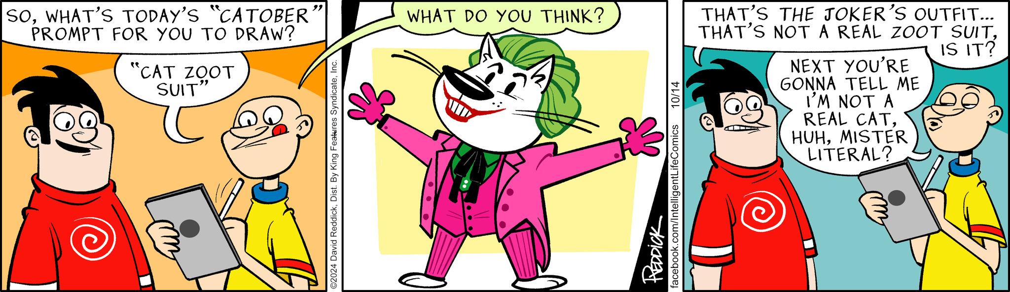 Fictional character OCR: "CAT ZOOT SUIT" SOWHAT'S TODAY'S "CATOBER PROMPT FOR YOU TO DRAW? " WHAT DO YOU THINK? ©2024 David ReddickInc. REDDICK facebook.com/IntelligentLifeComics 10/14 THAT'S THE JOKER'S OUTFIT... THAT'S NOT A REAL ZOOT SUITIS IT? NEXT YOU'RE GONNA TELL ME I'M NOT A REAL CATMISTER LITERAL? " CAT ZOOT SUIT " SOWHAT'S TODAY'S " CATOBER PROMPT FOR YOU TO DRAW ? " WHAT DO YOU THINK ? © 2024 David ReddickDist . By King Features SyndicateInc. REDDICK facebook.com/IntelligentLifeComics 10/14 THAT'S THE JOKER'S OUTFIT ... THAT'S NOT A REAL ZOOT SUITIS IT ? NEXT YOU'RE GONNA TELL ME I'M NOT A REAL CATMISTER LITERAL ?