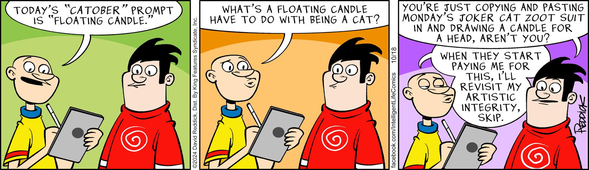 Font OCR: TODAY'S "CATOBER" PROMPT IS "FLOATING CANDLE." O2024 David ReddickInc. WHAT'S A FLOATING CANDLE HAVE TO DO WITH BEING A CAT? facebook.com/IntelligentLifeComics 10/18 YOU'RE JUST COPYING AND PASTING MONDAY'S JOKER CAT ZOOT SUIT IN AND DRAWING A CANDLE FOR A HEADAREN'T YOU? WHEN THEY START PAYING ME FOR THISI'LL REVISIT MY ARTISTIC INTEGRITYSKIP. REDDICK TODAY'S " CATOBER " PROMPT IS " FLOATING CANDLE . " O2024 David ReddickDist . By King Features SyndicateInc. WHAT'S A FLOATING CANDLE HAVE TO DO WITH BEING A CAT ? facebook.com/IntelligentLifeComics 10/18 YOU'RE JUST COPYING AND PASTING MONDAY'S JOKER CAT ZOOT SUIT IN AND DRAWING A CANDLE FOR A HEADAREN'T YOU ? WHEN THEY START PAYING ME FOR THISI'LL REVISIT MY ARTISTIC INTEGRITYSKIP . REDDICK