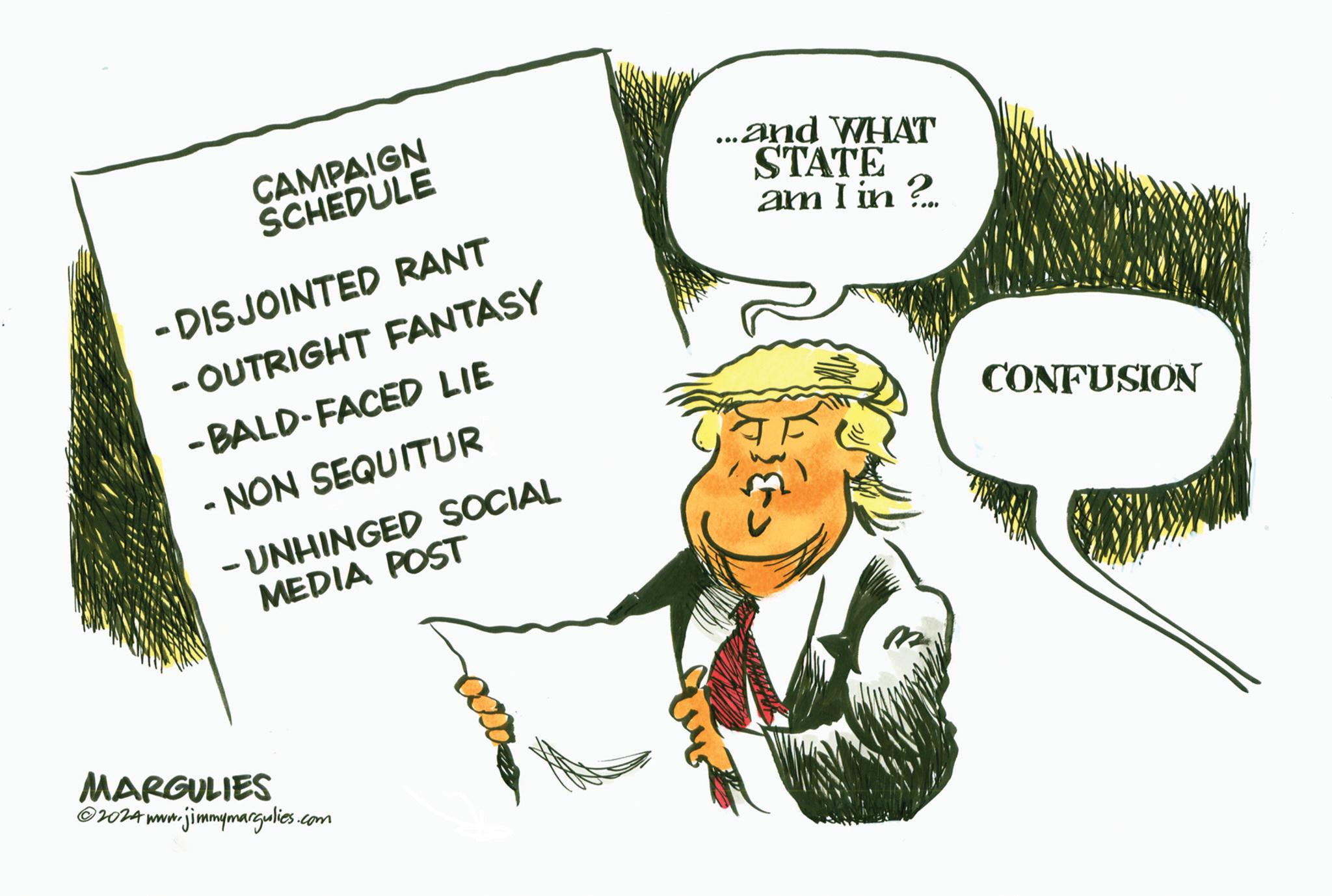 Drawing OCR: CONFUSION CAMPAIGN SCHEDULE - DISJOINTED RANT - OUTRIGHT FANTASY -BALD-FACED LIE - NON SEQUITUR - UNHINGED SOCIAL MEDIA POST ...and WHAT STATE am I in? MARGULIES 2024 www.jimmymargulies.com 0000 CONFUSION CAMPAIGN SCHEDULE - DISJOINTED RANT - OUTRIGHT FANTASY -BALD - FACED LIE - NON SEQUITUR - UNHINGED SOCIAL MEDIA POST ... and WHAT STATE am I in ? MARGULIES 2024 www.jimmymargulies.com 0000