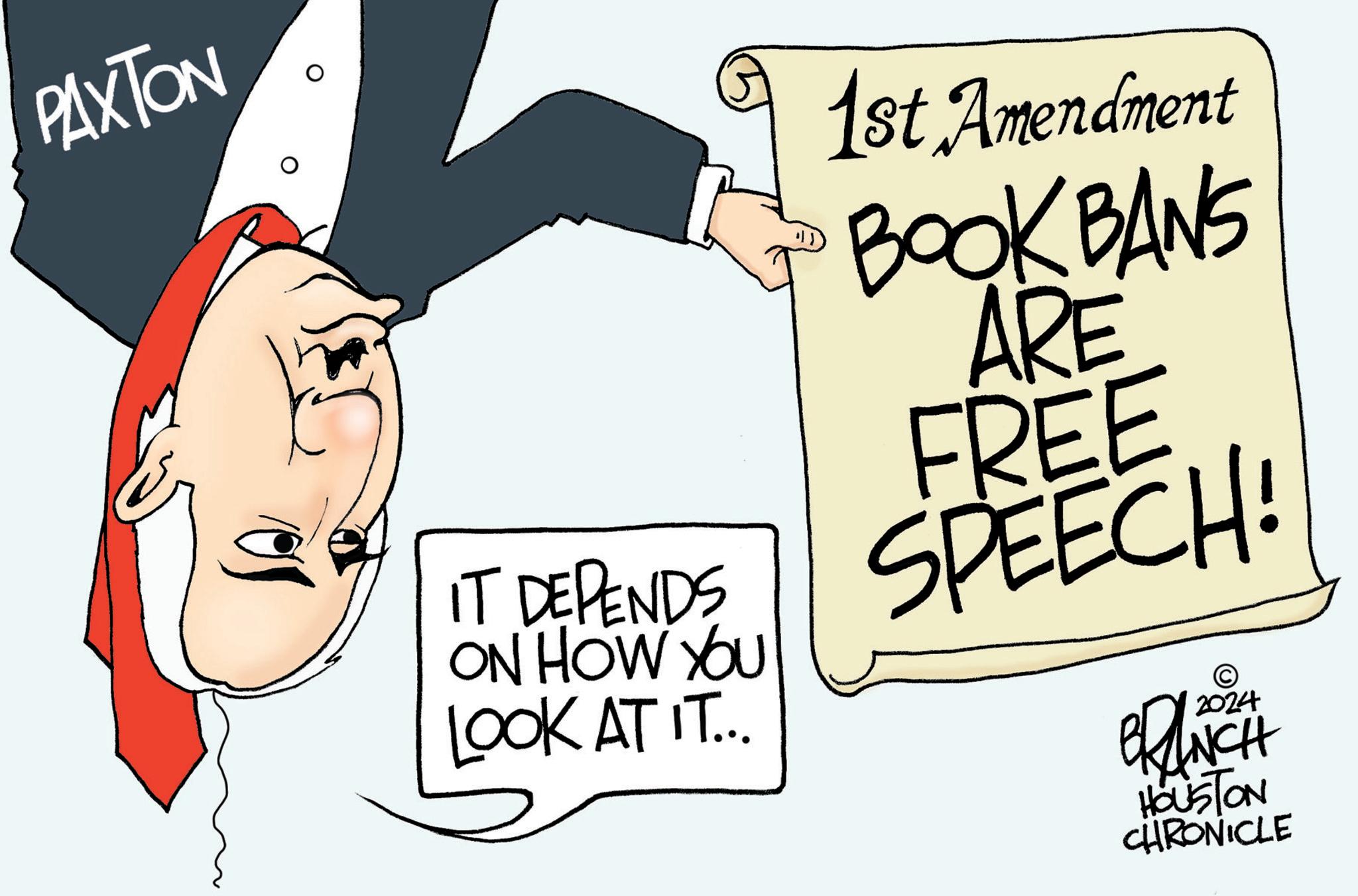 Event OCR: PAXTON IT DEPENDS ON HOW YOU LOOK AT IT... 1st Amendment BOOK BANS ARE FREE SPEECH! © 2024 BRANCH HOUSTON CHRONICLE PAXTON IT DEPENDS ON HOW YOU LOOK AT IT ... 1st Amendment BOOK BANS ARE FREE SPEECH ! © 2024 BRANCH HOUSTON CHRONICLE