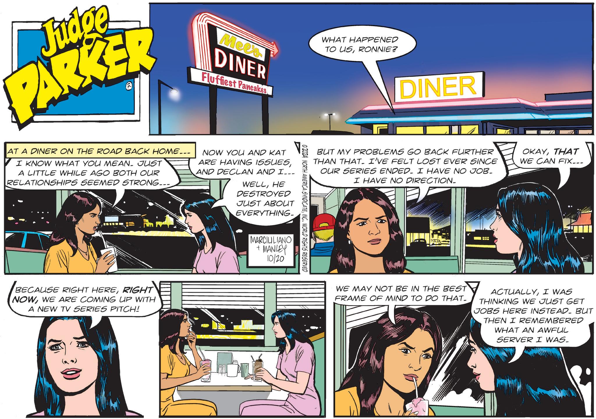 Fiction OCR: Judge PARKER Mees DINER Fluffiest Pancakes WHAT HAPPENED TO USRONNIE? AT A DINER ON THE ROAD BACK HOME... I KNOW WHAT YOU MEAN. JUST A LITTLE WHILE AGO BOTH OUR RELATIONSHIPS SEEMED STRONG.... NOW YOU AND KAT ARE HAVING ISSUESAND DECLAN AND I... WELLHE DESTROYED JUST ABOUT EVERYTHING- V BECAUSE RIGHT HERERIGHT NOWWE ARE COMING UP WITH A NEW TV SERIES PITCH! MARCIUILIANO + MANLEY 10/20 DINER BUT MY PROBLEMS GO BACK FURTHER THAN THAT. I'VE FELT LOST EVER SINCE OUR SERIES ENDED. I HAVE NO JOB- I HAVE NO DIRECTION_ OKAYTHAT WE CAN FIX... © 2024 NORTH AMERICA SYNDICATEINC. WORLD RIGHTS RESERVED WE MAY NOT BE IN THE BEST FRAME OF MIND TO DO THAT_ ACTUALLYI WAS THINKING WE JUST GET JOBS HERE INSTEAD. BUT THEN I REMEMBERED WHAT AN AWFUL SERVER I WAS. Judge PARKER Mees DINER Fluffiest Pancakes WHAT HAPPENED TO USRONNIE ? AT A DINER ON THE ROAD BACK HOME ... I KNOW WHAT YOU MEAN . JUST A LITTLE WHILE AGO BOTH OUR RELATIONSHIPS SEEMED STRONG .... NOW YOU AND KAT ARE HAVING ISSUESAND DECLAN AND I ... WELLHE DESTROYED JUST ABOUT EVERYTHING- V BECAUSE RIGHT HERERIGHT NOWWE ARE COMING UP WITH A NEW TV SERIES PITCH ! MARCIUILIANO + MANLEY 10/20 DINER BUT MY PROBLEMS GO BACK FURTHER THAN THAT . I'VE FELT LOST EVER SINCE OUR SERIES ENDED . I HAVE NO JOB- I HAVE NO DIRECTION_ OKAYTHAT WE CAN FIX ... © 2024 NORTH AMERICA SYNDICATEINC . WORLD RIGHTS RESERVED WE MAY NOT BE IN THE BEST FRAME OF MIND TO DO THAT_ ACTUALLYI WAS THINKING WE JUST GET JOBS HERE INSTEAD . BUT THEN I REMEMBERED WHAT AN AWFUL SERVER I WAS .