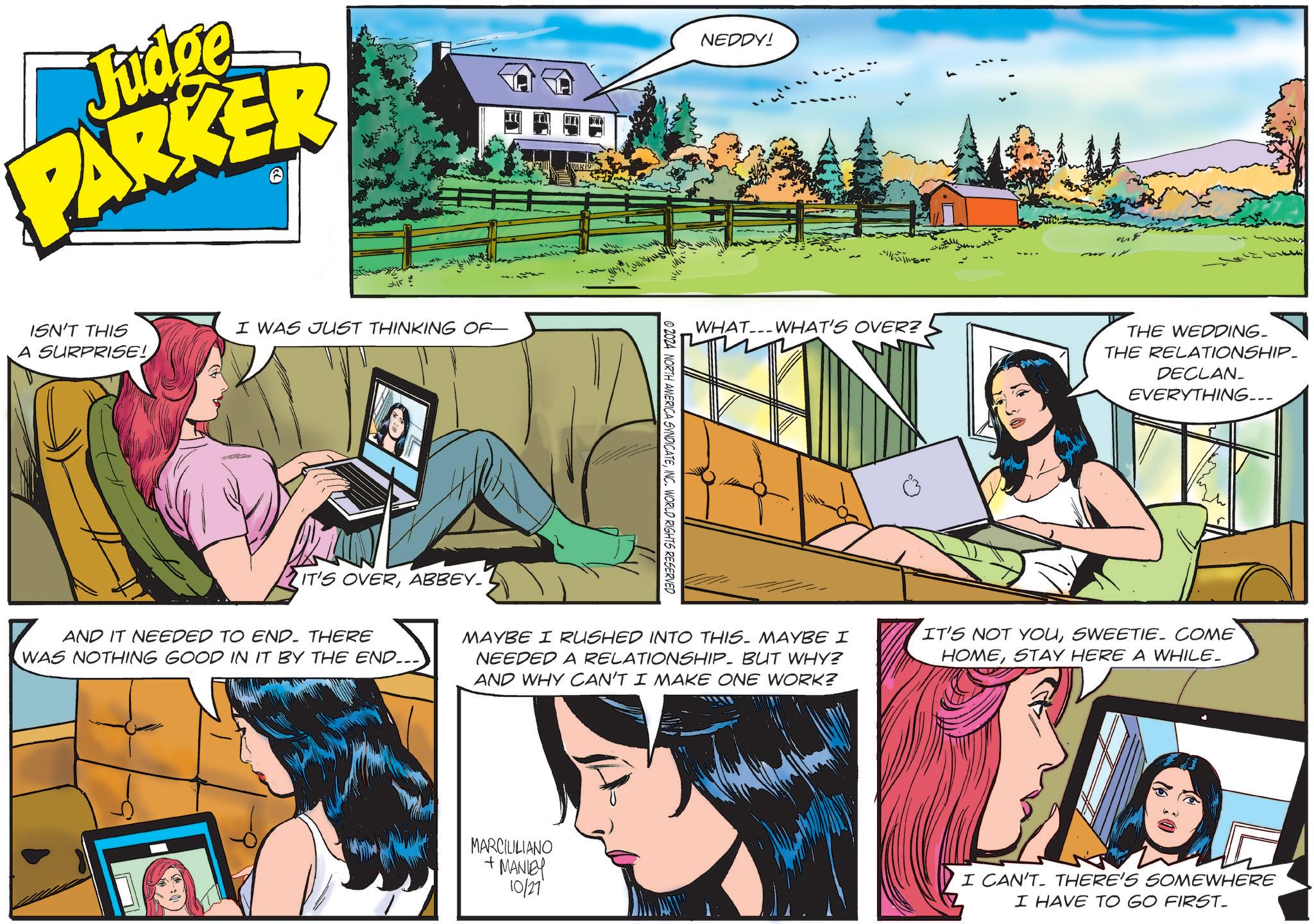 Comics OCR: Judge PARKER ISN'T THIS A SURPRISE! I WAS JUST THINKING OF- IT'S OVERABBEY. NEDDY! © 2024 NORTH AMERICA SYNDICATEINC. WORLD RIGHTS RESERVED WHAT WHAT'S OVER? THE WEDDING. THE RELATIONSHIP. DECLAN_ EVERYTHING... AND IT NEEDED TO END. THERE WAS NOTHING GOOD IN IT BY THE END.. MAYBE I RUSHED INTO THIS. MAYBE I NEEDED A RELATIONSHIP BUT WHY? AND WHY CAN'T I MAKE ONE WORK? IT'S NOT YOUSWEETIE. COME HOMESTAY HERE A WHILE. MARCILILIANO +MANLEY 10/27 I CAN'T THERE'S SOMEWHERE I HAVE TO GO FIRST_ Judge PARKER ISN'T THIS A SURPRISE ! I WAS JUST THINKING OF- IT'S OVERABBEY . NEDDY ! © 2024 NORTH AMERICA SYNDICATEINC . WORLD RIGHTS RESERVED WHAT WHAT'S OVER ? THE WEDDING . THE RELATIONSHIP . DECLAN_ EVERYTHING ... AND IT NEEDED TO END . THERE WAS NOTHING GOOD IN IT BY THE END .. MAYBE I RUSHED INTO THIS . MAYBE I NEEDED A RELATIONSHIP BUT WHY ? AND WHY CAN'T I MAKE ONE WORK ? IT'S NOT YOUSWEETIE . COME HOMESTAY HERE A WHILE . MARCILILIANO + MANLEY 10/27 I CAN'T THERE'S SOMEWHERE I HAVE TO GO FIRST_