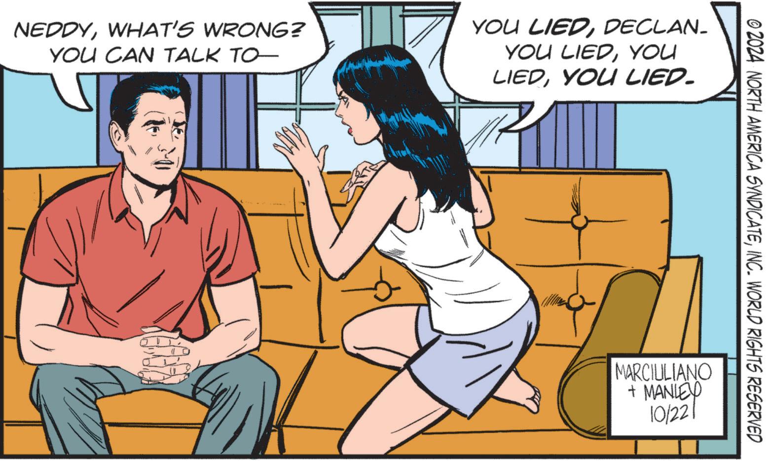 Fiction OCR: NEDDYWHAT'S WRONG? YOU CAN TALK TO YOU LIEDDECLAN- YOU LIEDYOU LIEDYOU LIED. © 2024 NORTH AMERICA SYNDICATEINC. WORLD RIGHTS RESERVED MARCILLIANO + MANLEY 10/221 NEDDYWHAT'S WRONG ? YOU CAN TALK TO YOU LIEDDECLAN- YOU LIEDYOU LIEDYOU LIED . © 2024 NORTH AMERICA SYNDICATEINC . WORLD RIGHTS RESERVED MARCILLIANO + MANLEY 10/221