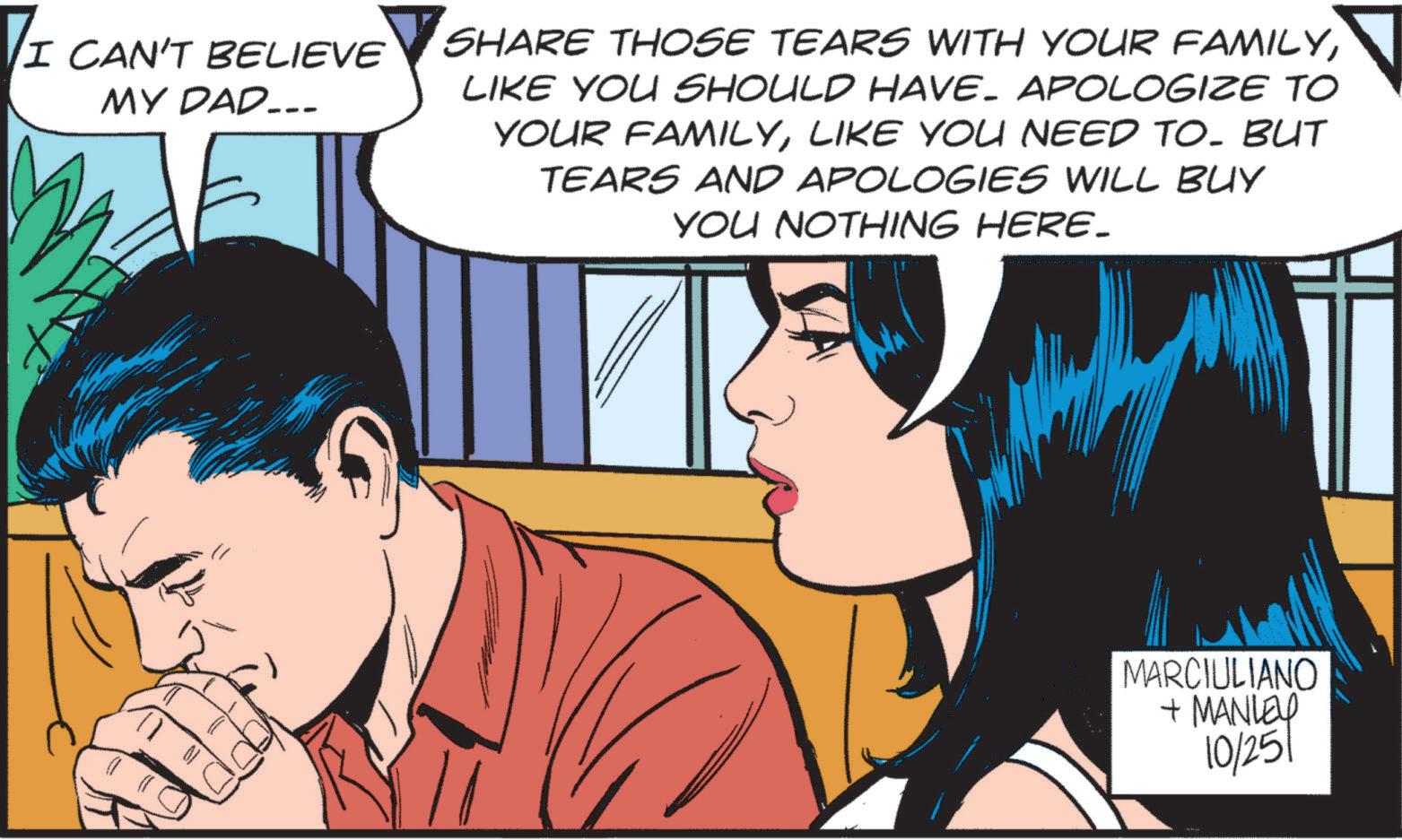 Interaction OCR: I CAN'T BELIEVE MY DAD... SHARE THOSE TEARS WITH YOUR FAMILYLIKE YOU SHOULD HAVE. APOLOGIZE TO YOUR FAMILYLIKE YOU NEED TO. BUT TEARS AND APOLOGIES WILL BUY YOU NOTHING HERE_ MARCIULIANO + MANLEY 10/251 I CAN'T BELIEVE MY DAD ... SHARE THOSE TEARS WITH YOUR FAMILYLIKE YOU SHOULD HAVE . APOLOGIZE TO YOUR FAMILYLIKE YOU NEED TO . BUT TEARS AND APOLOGIES WILL BUY YOU NOTHING HERE_ MARCIULIANO + MANLEY 10/251