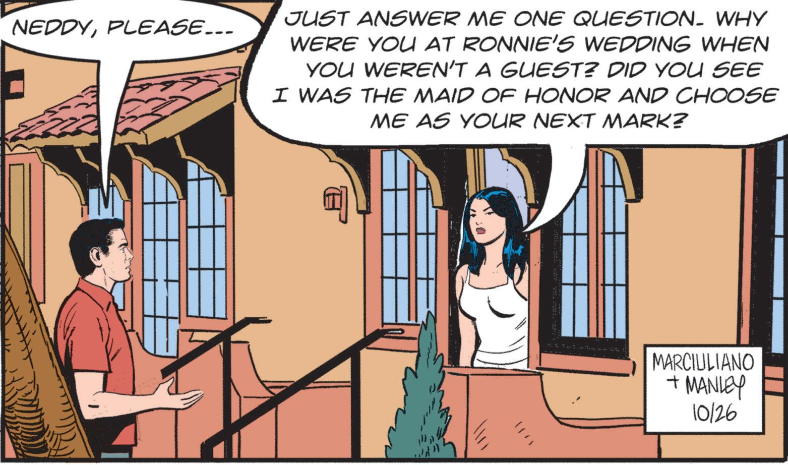 Art OCR: NEDDYPLEASE... JUST ANSWER ME ONE QUESTION. WHY WERE YOU AT RONNIE'S WEDDING WHEN YOU WEREN'T A GUEST? DID YOU SEE I WAS THE MAID OF HONOR AND CHOOSE ME AS YOUR NEXT MARK? MARCIULIANO +MANLEY 10126 NEDDYPLEASE ... JUST ANSWER ME ONE QUESTION . WHY WERE YOU AT RONNIE'S WEDDING WHEN YOU WEREN'T A GUEST ? DID YOU SEE I WAS THE MAID OF HONOR AND CHOOSE ME AS YOUR NEXT MARK ? MARCIULIANO + MANLEY 10126