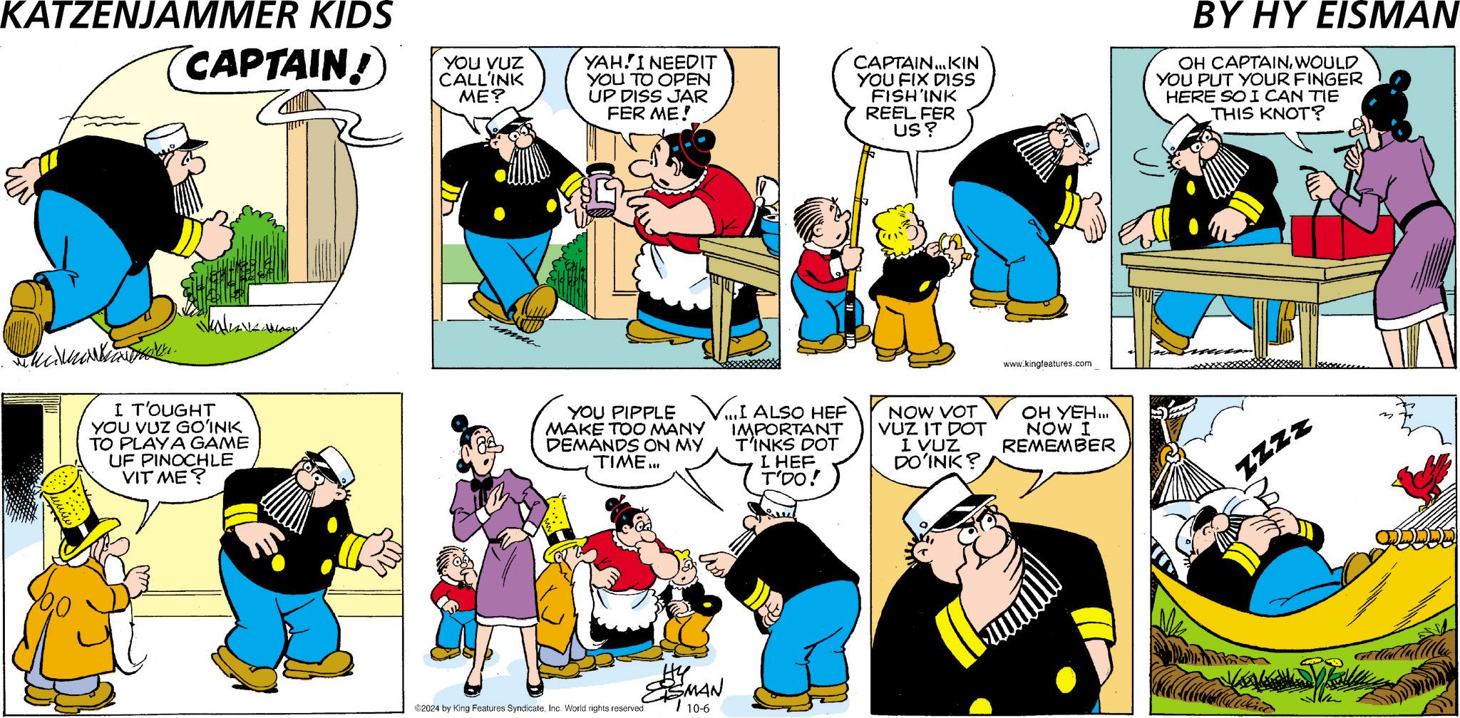 Font OCR: KATZENJAMMER KIDS CAPTAIN! YOU VUZ CALLINK ME? YAHI NEEDIT YOU TO OPEN UP DISS JAR FER ME! CAPTAIN... KIN YOU FIX DISS FISH'INK REEL FER US? BY HY EISMAN OH CAPTAINWOULD YOU PUT YOUR FINGER HERE SO I CAN TIE THIS KNOT? I T'OUGHT YOU VUZ GO?INK TO PLAYA GAME UF PINOCHLE VIT ME? ?????? www.kingfeatures.com YOU PIPPLE V...I ALSO HEF MAKE TOO MANY IMPORTANT DEMANDS ON MY TIME... T'INKS DOT I HEF T'DO! NOW VOT VUZ IT DOT I VUZ DO'INK? OH YEH... NOW I REMEMBER 2024 by King Features SyndicateInc. World rights reserved. ESMAN 10-6 ZZZZ KATZENJAMMER KIDS CAPTAIN ! YOU VUZ CALLINK ME ? YAHI NEEDIT YOU TO OPEN UP DISS JAR FER ME ! CAPTAIN ... KIN YOU FIX DISS FISH'INK REEL FER US ? BY HY EISMAN OH CAPTAINWOULD YOU PUT YOUR FINGER HERE SO I CAN TIE THIS KNOT ? I T'OUGHT YOU VUZ GO?INK TO PLAYA GAME UF PINOCHLE VIT ME ? ?????? www.kingfeatures.com YOU PIPPLE V ... I ALSO HEF MAKE TOO MANY IMPORTANT DEMANDS ON MY TIME ... T'INKS DOT I HEF T'DO ! NOW VOT VUZ IT DOT I VUZ DO'INK ? OH YEH ... NOW I REMEMBER 2024 by King Features SyndicateInc. World rights reserved . ESMAN 10-6 ZZZZ
