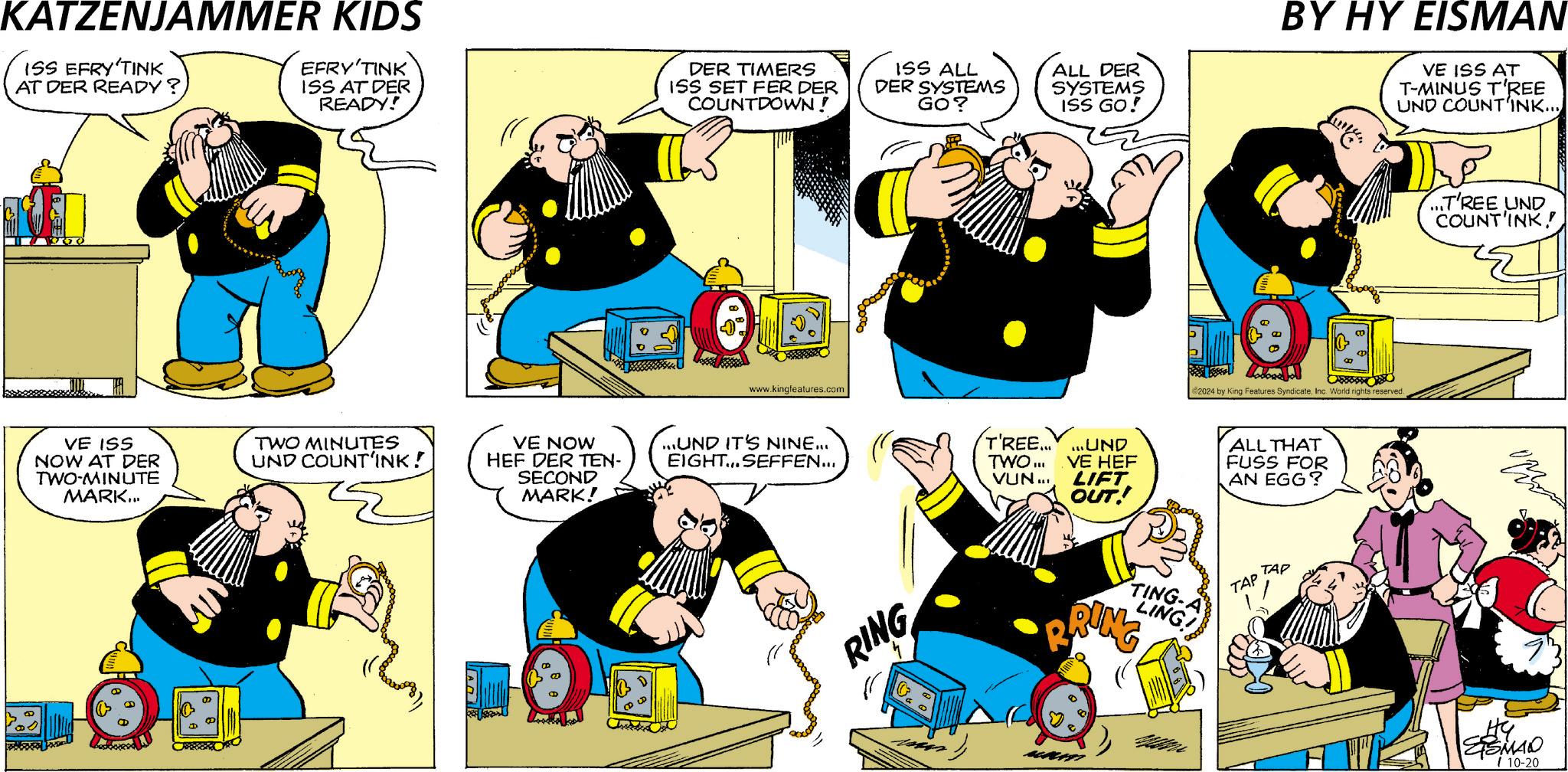 Font OCR: KATZENJAMMER KIDS ISS EFRY'TINK AT DER READY? EFRY'TINK ISS AT DER READY! VE ISS NOW AT DER TWO-MINUTE MARK... D P TWO MINUTES UND COUNT'INK! A DER TIMERS ISS SET FER DER COUNTDOWN! ISS ALL DER SYSTEMS GO? www.kingfeatures.com ALL DER SYSTEMS ISS GO! BY HY EISMAN VE ISS AT T-MINUS TREE UND COUNT'INK... €2024 by King Features SyndicateInc. World rights reserved. VE NOW HEF DER TEN- SECOND MARK! ...UND IT'S NINE... EIGHT... SEFFEN... T'REE......UND TWO... VUN... VE HEF LIFT OUT! ALL THAT FUSS FOR AN EGG? RING R TING-A LING! RING MALATT TAP TAP ...T'REE UND COUNT'INK! ESMAN 10-20 KATZENJAMMER KIDS ISS EFRY'TINK AT DER READY ? EFRY'TINK ISS AT DER READY ! VE ISS NOW AT DER TWO - MINUTE MARK ... D P TWO MINUTES UND COUNT'INK ! A DER TIMERS ISS SET FER DER COUNTDOWN ! ISS ALL DER SYSTEMS GO ? www.kingfeatures.com ALL DER SYSTEMS ISS GO ! BY HY EISMAN VE ISS AT T - MINUS TREE UND COUNT'INK ... € 2024 by King Features SyndicateInc. World rights reserved . VE NOW HEF DER TEN- SECOND MARK ! ... UND IT'S NINE ... EIGHT ... SEFFEN ... T'REE ...... UND TWO ... VUN ... VE HEF LIFT OUT ! ALL THAT FUSS FOR AN EGG ? RING R TING - A LING ! RING MALATT TAP TAP ... T'REE UND COUNT'INK ! ESMAN 10-20